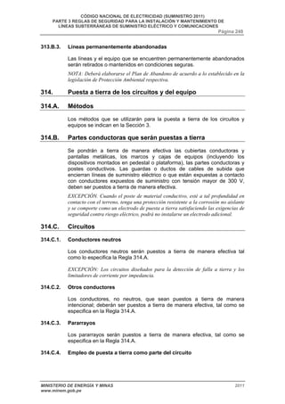 CÓDIGO NACIONAL DE ELECTRICIDAD (SUMINISTRO 2011) 
PARTE 3 REGLAS DE SEGURIDAD PARA LA INSTALACIÓN Y MANTENIMIENTO DE 
LÍNEAS SUBTERRÁNEAS DE SUMINISTRO ELÉCTRICO Y COMUNICACIONES 
Página 248 
313.B.3. Líneas permanentemente abandonadas 
Las líneas y el equipo que se encuentren permanentemente abandonados 
serán retirados o mantenidos en condiciones seguras. 
NOTA: Deberá elaborarse el Plan de Abandono de acuerdo a lo establecido en la 
legislación de Protección Ambiental respectiva. 
314. Puesta a tierra de los circuitos y del equipo 
314.A. Métodos 
Los métodos que se utilizarán para la puesta a tierra de los circuitos y 
equipos se indican en la Sección 3. 
314.B. Partes conductoras que serán puestas a tierra 
Se pondrán a tierra de manera efectiva las cubiertas conductoras y 
pantallas metálicas, los marcos y cajas de equipos (incluyendo los 
dispositivos montados en pedestal o plataforma), las partes conductoras y 
postes conductivos. Las guardas o ductos de cables de subida que 
encierran líneas de suministro eléctrico o que están expuestas a contacto 
con conductores expuestos de suministro con tensión mayor de 300 V, 
deben ser puestos a tierra de manera efectiva. 
EXCEPCIÓN. Cuando el poste de material conductivo, esté a tal profundidad en 
contacto con el terreno, tenga una protección resistente a la corrosión no aislante 
y se comporte como un electrodo de puesta a tierra satisfaciendo las exigencias de 
seguridad contra riesgo eléctrico, podrá no instalarse un electrodo adicional. 
314.C. Circuitos 
314.C.1. Conductores neutros 
Los conductores neutros serán puestos a tierra de manera efectiva tal 
como lo especifica la Regla 314.A. 
EXCEPCIÓN: Los circuitos diseñados para la detección de falla a tierra y los 
limitadores de corriente por impedancia. 
314.C.2. Otros conductores 
Los conductores, no neutros, que sean puestos a tierra de manera 
intencional; deberán ser puestos a tierra de manera efectiva, tal como se 
especifica en la Regla 314.A. 
314.C.3. Pararrayos 
Los pararrayos serán puestos a tierra de manera efectiva, tal como se 
especifica en la Regla 314.A. 
314.C.4. Empleo de puesta a tierra como parte del circuito 
MINISTERIO DE ENERGÍA Y MINAS 2011 
www.minem.gob.pe 
 