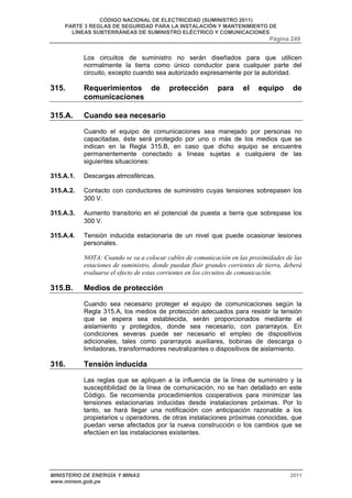 CÓDIGO NACIONAL DE ELECTRICIDAD (SUMINISTRO 2011) 
PARTE 3 REGLAS DE SEGURIDAD PARA LA INSTALACIÓN Y MANTENIMIENTO DE 
LÍNEAS SUBTERRÁNEAS DE SUMINISTRO ELÉCTRICO Y COMUNICACIONES 
Página 249 
Los circuitos de suministro no serán diseñados para que utilicen 
normalmente la tierra como único conductor para cualquier parte del 
circuito, excepto cuando sea autorizado expresamente por la autoridad. 
315. Requerimientos de protección para el equipo de 
comunicaciones 
315.A. Cuando sea necesario 
Cuando el equipo de comunicaciones sea manejado por personas no 
capacitadas, éste será protegido por uno o más de los medios que se 
indican en la Regla 315.B, en caso que dicho equipo se encuentre 
permanentemente conectado a líneas sujetas a cualquiera de las 
siguientes situaciones: 
315.A.1. Descargas atmosféricas. 
315.A.2. Contacto con conductores de suministro cuyas tensiones sobrepasen los 
300 V. 
315.A.3. Aumento transitorio en el potencial de puesta a tierra que sobrepase los 
300 V. 
315.A.4. Tensión inducida estacionaria de un nivel que puede ocasionar lesiones 
personales. 
NOTA: Cuando se va a colocar cables de comunicación en las proximidades de las 
estaciones de suministro, donde puedan fluir grandes corrientes de tierra, deberá 
evaluarse el efecto de estas corrientes en los circuitos de comunicación. 
315.B. Medios de protección 
Cuando sea necesario proteger el equipo de comunicaciones según la 
Regla 315.A, los medios de protección adecuados para resistir la tensión 
que se espera sea establecida, serán proporcionados mediante el 
aislamiento y protegidos, donde sea necesario, con pararrayos. En 
condiciones severas puede ser necesario el empleo de dispositivos 
adicionales, tales como pararrayos auxiliares, bobinas de descarga o 
limitadoras, transformadores neutralizantes o dispositivos de aislamiento. 
316. Tensión inducida 
Las reglas que se apliquen a la influencia de la línea de suministro y la 
susceptibilidad de la línea de comunicación, no se han detallado en este 
Código. Se recomienda procedimientos cooperativos para minimizar las 
tensiones estacionarias inducidas desde instalaciones próximas. Por lo 
tanto, se hará llegar una notificación con anticipación razonable a los 
propietarios u operadores, de otras instalaciones próximas conocidas, que 
puedan verse afectados por la nueva construcción o los cambios que se 
efectúen en las instalaciones existentes. 
MINISTERIO DE ENERGÍA Y MINAS 2011 
www.minem.gob.pe 
 