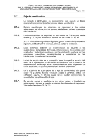 CÓDIGO NACIONAL DE ELECTRICIDAD (SUMINISTRO 2011) 
PARTE 3 REGLAS DE SEGURIDAD PARA LA INSTALACIÓN Y MANTENIMIENTO DE 
LÍNEAS SUBTERRÁNEAS DE SUMINISTRO ELÉCTRICO Y COMUNICACIONES 
Página 250 
317. Faja de servidumbre 
Lo indicado a continuación es expresamente para cuando se desee 
obtener el reconocimiento del derecho de faja de servidumbre. 
317 A. Deberá considerarse las distancias de seguridad a los cables 
subterráneos, de tal manera que no sean afectados en trabajos posteriores 
a su instalación. 
317.B. La distancia mínima de seguridad, no será menor de 0,50 m para media 
tensión y 1,50 m para alta tensión. Véanse las Secciones 32, 34, 35. 
NOTA: Estas distancias podrán ser diferentes, previa coordinación y sustento de 
ingeniería justificado ante la autoridad, antes de realizar la instalación. 
317.C. Estas distancias deberán ser incrementadas de acuerdo a las 
características del proceso de trabajo, dimensiones de los equipos a ser 
empleados, y deberá ser coordinado –con la anticipación oportuna- con las 
autoridades específicas correspondientes y propietarios de las 
instalaciones circundantes involucradas. 
317.D. La faja de servidumbre es la proyección sobre la superficie superior del 
suelo, de la faja ocupada por los cables subterráneos, más la distancia de 
seguridad dada en la Regla 317.B, a ambos lados de dicha proyección. En 
casos especiales, se podrá considerar otra zona de proyección. 
317.E. En la superficie del suelo (zona de la faja de servidumbre), sólo podrá 
existir vía peatonal, tránsito vehicular; plazas o jardines, ambas sin 
edificación alguna, ni árboles cuyas raíces puedan comprometer la 
seguridad de los cables subterráneos. 
317.F. Se permite cruces o paralelismos con otros cables, o instalaciones 
subterráneas, siempre y cuando se respete las distancias de seguridad. 
Véanse las Secciones 32, 34, 35. 
MINISTERIO DE ENERGÍA Y MINAS 2011 
www.minem.gob.pe 
 