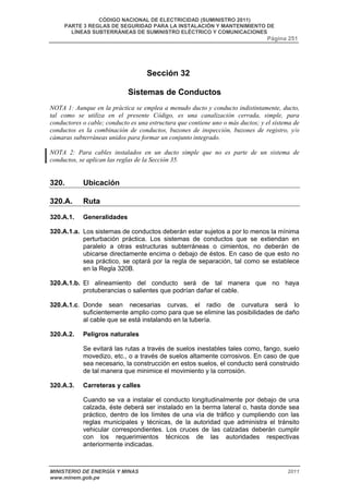 CÓDIGO NACIONAL DE ELECTRICIDAD (SUMINISTRO 2011) 
PARTE 3 REGLAS DE SEGURIDAD PARA LA INSTALACIÓN Y MANTENIMIENTO DE 
LÍNEAS SUBTERRÁNEAS DE SUMINISTRO ELÉCTRICO Y COMUNICACIONES 
Página 251 
Sección 32 
Sistemas de Conductos 
NOTA 1: Aunque en la práctica se emplea a menudo ducto y conducto indistintamente, ducto, 
tal como se utiliza en el presente Código, es una canalización cerrada, simple, para 
conductores o cable; conducto es una estructura que contiene uno o más ductos; y el sistema de 
conductos es la combinación de conductos, buzones de inspección, buzones de registro, y/o 
cámaras subterráneas unidos para formar un conjunto integrado. 
NOTA 2: Para cables instalados en un ducto simple que no es parte de un sistema de 
conductos, se aplican las reglas de la Sección 35. 
320. Ubicación 
320.A. Ruta 
320.A.1. Generalidades 
320.A.1.a. Los sistemas de conductos deberán estar sujetos a por lo menos la mínima 
perturbación práctica. Los sistemas de conductos que se extiendan en 
paralelo a otras estructuras subterráneas o cimientos, no deberán de 
ubicarse directamente encima o debajo de éstos. En caso de que esto no 
sea práctico, se optará por la regla de separación, tal como se establece 
en la Regla 320B. 
320.A.1.b. El alineamiento del conducto será de tal manera que no haya 
protuberancias o salientes que podrían dañar el cable. 
320.A.1.c. Donde sean necesarias curvas, el radio de curvatura será lo 
suficientemente amplio como para que se elimine las posibilidades de daño 
al cable que se está instalando en la tubería. 
320.A.2. Peligros naturales 
Se evitará las rutas a través de suelos inestables tales como, fango, suelo 
movedizo, etc., o a través de suelos altamente corrosivos. En caso de que 
sea necesario, la construcción en estos suelos, el conducto será construido 
de tal manera que minimice el movimiento y la corrosión. 
320.A.3. Carreteras y calles 
Cuando se va a instalar el conducto longitudinalmente por debajo de una 
calzada, éste deberá ser instalado en la berma lateral o, hasta donde sea 
práctico, dentro de los límites de una vía de tráfico y cumpliendo con las 
reglas municipales y técnicas, de la autoridad que administra el tránsito 
vehicular correspondientes. Los cruces de las calzadas deberán cumplir 
con los requerimientos técnicos de las autoridades respectivas 
anteriormente indicadas. 
MINISTERIO DE ENERGÍA Y MINAS 2011 
www.minem.gob.pe 
 