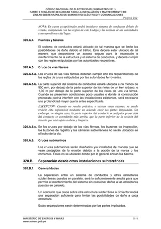 CÓDIGO NACIONAL DE ELECTRICIDAD (SUMINISTRO 2011) 
PARTE 3 REGLAS DE SEGURIDAD PARA LA INSTALACIÓN Y MANTENIMIENTO DE 
LÍNEAS SUBTERRÁNEAS DE SUMINISTRO ELÉCTRICO Y COMUNICACIONES 
Página 252 
NOTA: En casos excepciónales podrá instalarse sistema de conductos debajo de 
vereda, cumpliendo con las reglas de este Código y las normas de las autoridades 
correspondientes del lugar. 
320.A.4. Puentes y túneles 
El sistema de conductos estará ubicado de tal manera que se limite las 
posibilidades de daño debido al tráfico. Éste deberá estar ubicado de tal 
manera que proporcione un acceso seguro para la inspección o 
mantenimiento de la estructura y el sistema de conductos, y deberá cumplir 
con las reglas estipuladas por las autoridades respectivas. 
320.A.5. Cruce de vías férreas 
320.A.5.a. Los cruces de las vías férreas deberán cumplir con los requerimientos de 
las reglas de cruce estipuladas por las autoridades ferroviarias. 
320.A.5.b. La parte superior del sistema de conductos estará ubicada a no menos de 
900 mm, por debajo de la parte superior de los rieles de un tren urbano, o 
1,30 m por debajo de la parte superior de los rieles de una vía férrea. 
Cuando se presenten condiciones poco usuales o donde la construcción 
propuesta podría interferir con las instalaciones existentes, será necesario 
una profundidad mayor que la antes especificada. 
EXCEPCIÓN: Cuando no resulte práctico, o existan otras razones, se puede 
reducir esta separación mediante un acuerdo entre las partes implicadas. Sin 
embargo, en ningún caso, la parte superior del conducto o cualquier protección 
del conducto se extenderán más arriba, que la parte inferior de la sección del 
balasto que está sujeto a obras y limpieza. 
320.A.5.c. En los cruces por debajo de las vías férreas, los buzones de inspección, 
los buzones de registro y las cámaras subterráneas no serán ubicados en 
el lecho de la vía. 
320.A.6. Cruces submarinos 
Los cruces submarinos serán diseñados y/o instalados de manera que se 
vean protegidos de la erosión debido a la acción de la marea o las 
corrientes. Éstos no se ubicarán donde por lo general anclan los barcos. 
320.B. Separación desde otras instalaciones subterráneas 
320.B.1. Generalidades 
La separación entre un sistema de conductos y otras estructuras 
subterráneas puestas en paralelo, será lo suficientemente amplia para que 
permita el mantenimiento del sistema sin ocasionar daños a las estructuras 
puestas en paralelo. 
Un conducto que cruce sobre otra estructura subterránea o cimiento tendrá 
una separación suficiente para limitar las posibilidades de daño a cada 
estructura. 
Estas separaciones serán determinadas por las partes implicadas. 
MINISTERIO DE ENERGÍA Y MINAS 2011 
www.minem.gob.pe 
 