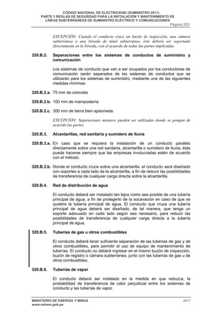 CÓDIGO NACIONAL DE ELECTRICIDAD (SUMINISTRO 2011) 
PARTE 3 REGLAS DE SEGURIDAD PARA LA INSTALACIÓN Y MANTENIMIENTO DE 
LÍNEAS SUBTERRÁNEAS DE SUMINISTRO ELÉCTRICO Y COMUNICACIONES 
Página 253 
EXCEPCIÓN: Cuando el conducto cruce un buzón de inspección, una cámara 
subterránea o una bóveda de túnel subterráneo, éste deberá ser soportado 
directamente en la bóveda, con el acuerdo de todas las partes implicadas. 
320.B.2. Separaciones entre los sistemas de conductos de suministro y 
comunicación 
Los sistemas de conducto que van a ser ocupados por los conductores de 
comunicación serán separados de los sistemas de conductos que se 
utilizarán para los sistemas de suministro, mediante una de las siguientes 
medidas mínimas: 
320.B.2.a. 75 mm de concreto 
320.B.2.b. 100 mm de mampostería 
320.B.2.c. 300 mm de tierra bien apisonada. 
EXCEPCIÓN: Separaciones menores pueden ser utilizadas donde se pongan de 
acuerdo las partes. 
320.B.3. Alcantarillas, red sanitaria y sumidero de lluvia 
320.B.3.a. En caso que se requiera la instalación de un conducto paralelo 
directamente sobre una red sanitaria, alcantarilla o sumidero de lluvia, éste 
puede hacerse siempre que las empresas involucradas estén de acuerdo 
con el método. 
320.B.3.b. Donde el conducto cruce sobre una alcantarilla, el conducto será diseñado 
con soportes a cada lado de la alcantarilla, a fin de reducir las posibilidades 
de transferencia de cualquier carga directa sobre la alcantarilla. 
320.B.4. Red de distribución de agua 
El conducto deberá ser instalado tan lejos como sea posible de una tubería 
principal de agua, a fin de protegerlo de la socavación en caso de que se 
quiebre la tubería principal de agua. El conducto que cruza una tubería 
principal de agua deberá ser diseñado, de tal manera, que tenga un 
soporte adecuado en cada lado según sea necesario, para reducir las 
posibilidades de transferencia de cualquier carga directa a la tubería 
principal de agua. 
320.B.5. Tuberías de gas u otros combustibles 
El conducto deberá tener suficiente separación de las tuberías de gas y de 
otros combustibles, para permitir el uso de equipo de mantenimiento de 
tuberías. El conducto no deberá ingresar en el mismo buzón de inspección, 
buzón de registro o cámara subterránea, junto con las tuberías de gas u de 
otros combustibles. 
320.B.6. Tuberías de vapor 
El conducto deberá ser instalado en la medida en que reduzca, la 
probabilidad de transferencia de calor perjudicial entre los sistemas de 
conducto y las tuberías de vapor. 
MINISTERIO DE ENERGÍA Y MINAS 2011 
www.minem.gob.pe 
 