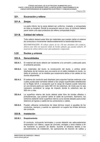 CÓDIGO NACIONAL DE ELECTRICIDAD (SUMINISTRO 2011) 
PARTE 3 REGLAS DE SEGURIDAD PARA LA INSTALACIÓN Y MANTENIMIENTO DE 
LÍNEAS SUBTERRÁNEAS DE SUMINISTRO ELÉCTRICO Y COMUNICACIONES 
Página 254 
321. Excavación y relleno 
321.A. Zanjas 
La parte inferior de la zanja deberá ser uniforme, nivelada, y compactada 
en toda su longitud. Donde la excavación sea en roca, el conducto deberá 
yacer sobre una capa protectora de relleno compactado limpio. 
321.B. Calidad del relleno 
Todo relleno deberá estar libre de materiales que puedan dañar el sistema 
de conductos e incrementar desfavorablemente la resistividad térmica. 
RECOMENDACIÓN: El relleno dentro de los 150 mm alrededor del conducto, 
deberá estar libre de material sólido de bordes afilados que puedan dañarlo. El 
material de relleno deberá estar adecuadamente compactado. 
3.22 Ductos y uniones 
322.A. Generalidades 
322.A.1. El material del ducto deberá ser resistente a la corrosión y adecuado para 
el ambiente previsto. 
322.A.2. Los materiales del ducto, la construcción del ducto, o ambos serán 
diseñados de tal manera que una avería en el cable instalado en ducto, no 
dañe al conducto, en la medida que ocasionaría daños a los cables en los 
ductos adyacentes. 
322.A.3. El sistema de conducto será diseñado para soportar fuerzas externas a las 
cuales puede estar sometido debido a las cargas superficiales establecidas 
en la Regla 323.A, a excepción que la carga de impacto puede reducirse 
en una tercera parte por cada 300 mm de cobertura, de modo que no sea 
necesario considerar la carga de impacto donde la cobertura sea de 
900 mm o más. 
322.A.4. La superficie interna del ducto deberá estar libre de bordes afilados o 
protuberancias, que podrían dañar el cable de suministro. Asimismo, los 
extremos deberán tener superficie interna curva (borde labiado) para evitar 
deterioro al ingreso o salida de los conductores o cables. 
322.A.5. Pueden utilizarse conductores de clase térmica mayor a aquellas de los 
conductos, siempre y cuando su operación no supere los límites térmicos 
del conducto. 
322.B. Instalación 
322.B.1. Empotramiento 
El conducto, incluyendo terminales y curvas deberán ser adecuadamente 
empotrados con relleno, capas de concreto, anclajes u otros medios a fin 
de mantener su posición de diseño, durante el esfuerzo debido a los 
procedimientos de instalación, las operaciones de tracción de cables y 
MINISTERIO DE ENERGÍA Y MINAS 2011 
www.minem.gob.pe 
 