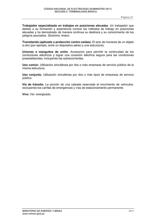CÓDIGO NACIONAL DE ELECTRICIDAD (SUMINISTRO 2011) 
SECCIÓN 2: TERMINOLOGÍA BÁSICA 
Página 21 
Trabajador especializado en trabajos en posiciones elevadas. Un trabajador que 
debido a su formación y experiencia conoce los métodos de trabajo en posiciones 
elevadas y ha demostrado de manera continua su destreza y su conocimiento de los 
peligros asociados. Sinónimo: liniero. 
Transitando (aplicado a protección contra caídas). El acto de moverse de un objeto 
a otro (por ejemplo, entre un dispositivo aéreo y una estructura). 
Uniones o manguitos de unión. Accesorios para permitir la continuidad de los 
conductores eléctricos y lograr una conexión eléctrica segura para las condiciones 
preestablecidas, incluyendo las sobrecorrientes. 
Uso común. Utilización simultánea por dos o más empresas de servicio público de la 
misma estructura. 
Uso conjunto. Utilización simultánea por dos o más tipos de empresas de servicio 
público. 
Vía de tránsito. La porción de una calzada reservada al movimiento de vehículos, 
excluyendo los carriles de emergencias y vías de estacionamiento permanente. 
Vivo. Ver: energizado. 
MINISTERIO DE ENERGÍA Y MINAS 2011 
www.minem.gob.pe 
 