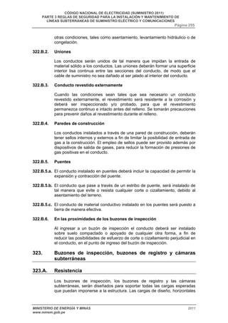 CÓDIGO NACIONAL DE ELECTRICIDAD (SUMINISTRO 2011) 
PARTE 3 REGLAS DE SEGURIDAD PARA LA INSTALACIÓN Y MANTENIMIENTO DE 
LÍNEAS SUBTERRÁNEAS DE SUMINISTRO ELÉCTRICO Y COMUNICACIONES 
Página 255 
otras condiciones, tales como asentamiento, levantamiento hidráulico o de 
congelación. 
322.B.2. Uniones 
Los conductos serán unidos de tal manera que impidan la entrada de 
material sólido a los conductos. Las uniones deberán formar una superficie 
interior lisa continua entre las secciones del conducto, de modo que el 
cable de suministro no sea dañado al ser jalado al interior del conducto. 
322.B.3. Conducto revestido externamente 
Cuando las condiciones sean tales que sea necesario un conducto 
revestido externamente, el revestimiento será resistente a la corrosión y 
deberá ser inspeccionado y/o probado, para que el revestimiento 
permanezca continuo e intacto antes del relleno. Se tomarán precauciones 
para prevenir daños al revestimiento durante el relleno. 
322.B.4. Paredes de construcción 
Los conductos instalados a través de una pared de construcción, deberán 
tener sellos internos y externos a fin de limitar la posibilidad de entrada de 
gas a la construcción. El empleo de sellos puede ser provisto además por 
dispositivos de salida de gases, para reducir la formación de presiones de 
gas positivas en el conducto. 
322.B.5. Puentes 
322.B.5.a. El conducto instalado en puentes deberá incluir la capacidad de permitir la 
expansión y contracción del puente. 
322.B.5.b. El conducto que pase a través de un estribo de puente, será instalado de 
tal manera que evite o resista cualquier corte o cizallamiento, debido al 
asentamiento del terreno. 
322.B.5.c. El conducto de material conductivo instalado en los puentes será puesto a 
tierra de manera efectiva. 
322.B.6. En las proximidades de los buzones de inspección 
Al ingresar a un buzón de inspección el conducto deberá ser instalado 
sobre suelo compactado o apoyado de cualquier otra forma, a fin de 
reducir las posibilidades de esfuerzo de corte o cizallamiento perjudicial en 
el conducto, en el punto de ingreso del buzón de inspección. 
323. Buzones de inspección, buzones de registro y cámaras 
subterráneas 
323.A. Resistencia 
Los buzones de inspección, los buzones de registro y las cámaras 
subterráneas, serán diseñados para soportar todas las cargas esperadas 
que puedan imponerse a la estructura. Las cargas de diseño, horizontales 
MINISTERIO DE ENERGÍA Y MINAS 2011 
www.minem.gob.pe 
 