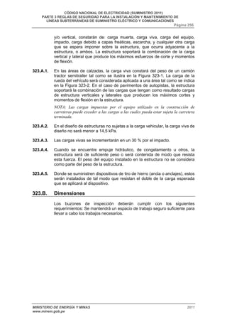 CÓDIGO NACIONAL DE ELECTRICIDAD (SUMINISTRO 2011) 
PARTE 3 REGLAS DE SEGURIDAD PARA LA INSTALACIÓN Y MANTENIMIENTO DE 
LÍNEAS SUBTERRÁNEAS DE SUMINISTRO ELÉCTRICO Y COMUNICACIONES 
Página 256 
y/o vertical, constarán de: carga muerta, carga viva, carga del equipo, 
impacto, carga debido a capas freáticas, escarcha, y cualquier otra carga 
que se espera imponer sobre la estructura, que ocurra adyacente a la 
estructura, o ambos. La estructura soportará la combinación de la carga 
vertical y lateral que produce los máximos esfuerzos de corte y momentos 
de flexión. 
323.A.1. En las áreas de calzadas, la carga viva constará del peso de un camión 
tractor semitrailer tal como se ilustra en la Figura 323-1. La carga de la 
rueda del vehículo será considerada aplicada a una área tal como se indica 
en la Figura 323-2. En el caso de pavimentos de autopistas, la estructura 
soportará la combinación de las cargas que tengan como resultado cargas 
de estructura verticales y laterales que producen los máximos cortes y 
momentos de flexión en la estructura. 
NOTA: Las cargas impuestas por el equipo utilizado en la construcción de 
carreteras puede exceder a las cargas a las cuales pueda estar sujeta la carretera 
terminada. 
323.A.2. En el diseño de estructuras no sujetas a la carga vehicular, la carga viva de 
diseño no será menor a 14,5 kPa. 
323.A.3. Las cargas vivas se incrementarán en un 30 % por el impacto. 
323.A.4. Cuando se encuentre empuje hidráulico, de congelamiento u otros, la 
estructura será de suficiente peso o será contenida de modo que resista 
esta fuerza. El peso del equipo instalado en la estructura no se considera 
como parte del peso de la estructura. 
323.A.5. Donde se suministren dispositivos de tiro de hierro (ancla o anclajes), estos 
serán instalados de tal modo que resistan el doble de la carga esperada 
que se aplicará al dispositivo. 
323.B. Dimensiones 
Los buzones de inspección deberán cumplir con los siguientes 
requerimientos: Se mantendrá un espacio de trabajo seguro suficiente para 
llevar a cabo los trabajos necesarios. 
MINISTERIO DE ENERGÍA Y MINAS 2011 
www.minem.gob.pe 
 