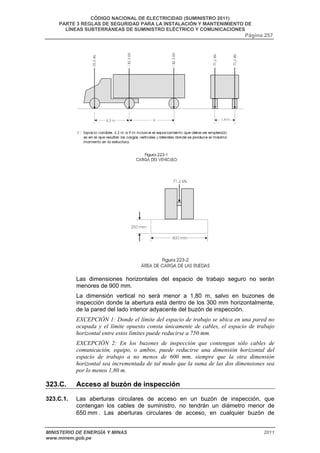 CÓDIGO NACIONAL DE ELECTRICIDAD (SUMINISTRO 2011) 
PARTE 3 REGLAS DE SEGURIDAD PARA LA INSTALACIÓN Y MANTENIMIENTO DE 
LÍNEAS SUBTERRÁNEAS DE SUMINISTRO ELÉCTRICO Y COMUNICACIONES 
Página 257 
Las dimensiones horizontales del espacio de trabajo seguro no serán 
menores de 900 mm. 
La dimensión vertical no será menor a 1,80 m, salvo en buzones de 
inspección donde la abertura está dentro de los 300 mm horizontalmente, 
de la pared del lado interior adyacente del buzón de inspección. 
EXCEPCIÓN 1: Donde el límite del espacio de trabajo se ubica en una pared no 
ocupada y el límite opuesto consta únicamente de cables, el espacio de trabajo 
horizontal entre estos límites puede reducirse a 750 mm. 
EXCEPCIÓN 2: En los buzones de inspección que contengan sólo cables de 
comunicación, equipo, o ambos, puede reducirse una dimensión horizontal del 
espacio de trabajo a no menos de 600 mm, siempre que la otra dimensión 
horizontal sea incrementada de tal modo que la suma de las dos dimensiones sea 
por lo menos 1,80 m. 
323.C. Acceso al buzón de inspección 
323.C.1. Las aberturas circulares de acceso en un buzón de inspección, que 
contengan los cables de suministro, no tendrán un diámetro menor de 
650 mm . Las aberturas circulares de acceso, en cualquier buzón de 
MINISTERIO DE ENERGÍA Y MINAS 2011 
www.minem.gob.pe 
 