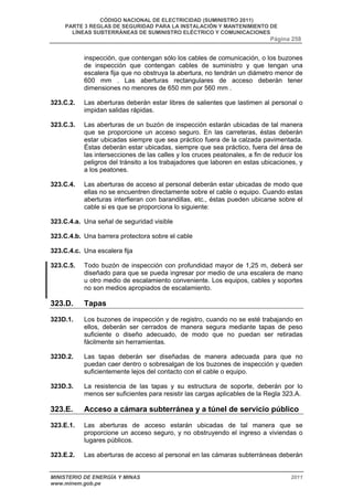 CÓDIGO NACIONAL DE ELECTRICIDAD (SUMINISTRO 2011) 
PARTE 3 REGLAS DE SEGURIDAD PARA LA INSTALACIÓN Y MANTENIMIENTO DE 
LÍNEAS SUBTERRÁNEAS DE SUMINISTRO ELÉCTRICO Y COMUNICACIONES 
Página 258 
inspección, que contengan sólo los cables de comunicación, o los buzones 
de inspección que contengan cables de suministro y que tengan una 
escalera fija que no obstruya la abertura, no tendrán un diámetro menor de 
600 mm . Las aberturas rectangulares de acceso deberán tener 
dimensiones no menores de 650 mm por 560 mm . 
323.C.2. Las aberturas deberán estar libres de salientes que lastimen al personal o 
impidan salidas rápidas. 
323.C.3. Las aberturas de un buzón de inspección estarán ubicadas de tal manera 
que se proporcione un acceso seguro. En las carreteras, éstas deberán 
estar ubicadas siempre que sea práctico fuera de la calzada pavimentada. 
Éstas deberán estar ubicadas, siempre que sea práctico, fuera del área de 
las intersecciones de las calles y los cruces peatonales, a fin de reducir los 
peligros del tránsito a los trabajadores que laboren en estas ubicaciones, y 
a los peatones. 
323.C.4. Las aberturas de acceso al personal deberán estar ubicadas de modo que 
ellas no se encuentren directamente sobre el cable o equipo. Cuando estas 
aberturas interfieran con barandillas, etc., éstas pueden ubicarse sobre el 
cable si es que se proporciona lo siguiente: 
323.C.4.a. Una señal de seguridad visible 
323.C.4.b. Una barrera protectora sobre el cable 
323.C.4.c. Una escalera fija 
323.C.5. Todo buzón de inspección con profundidad mayor de 1,25 m, deberá ser 
diseñado para que se pueda ingresar por medio de una escalera de mano 
u otro medio de escalamiento conveniente. Los equipos, cables y soportes 
no son medios apropiados de escalamiento. 
323.D. Tapas 
323D.1. Los buzones de inspección y de registro, cuando no se esté trabajando en 
ellos, deberán ser cerrados de manera segura mediante tapas de peso 
suficiente o diseño adecuado, de modo que no puedan ser retiradas 
fácilmente sin herramientas. 
323D.2. Las tapas deberán ser diseñadas de manera adecuada para que no 
puedan caer dentro o sobresalgan de los buzones de inspección y queden 
suficientemente lejos del contacto con el cable o equipo. 
323D.3. La resistencia de las tapas y su estructura de soporte, deberán por lo 
menos ser suficientes para resistir las cargas aplicables de la Regla 323.A. 
323.E. Acceso a cámara subterránea y a túnel de servicio público 
323.E.1. Las aberturas de acceso estarán ubicadas de tal manera que se 
proporcione un acceso seguro, y no obstruyendo el ingreso a viviendas o 
lugares públicos. 
323.E.2. Las aberturas de acceso al personal en las cámaras subterráneas deberán 
MINISTERIO DE ENERGÍA Y MINAS 2011 
www.minem.gob.pe 
 