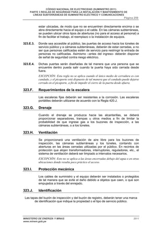 CÓDIGO NACIONAL DE ELECTRICIDAD (SUMINISTRO 2011) 
PARTE 3 REGLAS DE SEGURIDAD PARA LA INSTALACIÓN Y MANTENIMIENTO DE 
LÍNEAS SUBTERRÁNEAS DE SUMINISTRO ELÉCTRICO Y COMUNICACIONES 
Página 259 
estar ubicadas, de modo que no se encuentren directamente encima o se 
abra directamente hacia el equipo o el cable. En las cámaras subterráneas, 
se pueden ubicar otros tipos de aberturas (no para el acceso al personal) a 
fin de facilitar el trabajo, el reemplazo o la instalación de equipos. 
323.E.3. Donde sea accesible al público, las puertas de acceso hacia los túneles de 
servicio público y a cámaras subterráneas, deberán de estar cerradas, a no 
ser que personas calificadas estén de servicio para restringir la entrada de 
personas no calificadas. Asimismo –antes del ingreso- deberán disponer 
de señal de seguridad contra riesgo eléctrico. 
323.E.4. Dichas puertas serán diseñadas de tal manera que una persona que se 
encuentre dentro pueda salir cuando la puerta haya sido cerrada desde 
fuera. 
EXCEPCIÓN: Esta regla no se aplica cuando el único medio de cerradura es con 
candado, y el picaporte está dispuesto de tal manera que el candado puede dejarse 
cerrado en el picaporte, a fin de impedir el cierre de la puerta desde afuera. 
323.F. Requerimientos de la escalera 
Las escaleras fijas deberán ser resistentes a la corrosión. Las escaleras 
portátiles deberán utilizarse de acuerdo con la Regla 420.J. 
323.G. Drenaje 
Cuando el drenaje se produzca hacia las alcantarillas, se deberá 
proporcionar separadores, trampas u otros medios a fin de limitar la 
probabilidad de que ingrese gas a los buzones de inspección, a las 
cámaras subterráneas, o a los túneles. 
323.H. Ventilación 
Se proporcionará una ventilación de aire libre para los buzones de 
inspección, las cámaras subterráneas y los túneles, contando con 
aberturas en las áreas cerradas utilizadas por el público. En recintos de 
protección que alojen transformadores, interruptores, reguladores, etc., el 
sistema de ventilación deberá ser limpiado a intervalos necesarios. 
EXCEPCIÓN: Esto no se aplica a las áreas encerradas debajo del agua o en otras 
ubicaciones donde resulta poco práctico el acceso. 
323.I. Protección mecánica 
Los cables de suministro y el equipo deberán ser instalados o protegidos 
de tal manera que se evite el daño debido a objetos que caen, o que son 
empujados a través del enrejado. 
323.J. Identificación 
Las tapas del buzón de inspección y del buzón de registro, deberán tener una marca 
de identificación que indique la propiedad o el tipo de servicio público. 
MINISTERIO DE ENERGÍA Y MINAS 2011 
www.minem.gob.pe 
 