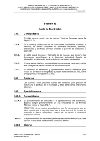 CÓDIGO NACIONAL DE ELECTRICIDAD (SUMINISTRO 2011) 
PARTE 3 REGLAS DE SEGURIDAD PARA LA INSTALACIÓN Y MANTENIMIENTO DE 
LÍNEAS SUBTERRÁNEAS DE SUMINISTRO ELÉCTRICO Y COMUNICACIONES 
Página 260 
Sección 33 
Cable de Suministro 
330. Generalidades 
El cable deberá cumplir con las Normas Técnicas Peruanas (véase la 
Regla 012 F). 
330.A. En el diseño y construcción de los conductores, aislamiento, cubiertas, y 
pantallas, se deberá considerar los esfuerzos mecánicos, térmicos, 
ambientales y eléctricos previstos durante el período de instalación y 
operación. 
330.B. El cable estará diseñado y fabricado de tal manera, que conserve las 
dimensiones especificadas y la integridad estructural durante su 
fabricación, enrollamiento, almacenamiento, manipuleo e instalación. 
330.C. El cable estará diseñado y construido de tal manera que cada componente 
esté protegido de efectos dañinos de otros componentes. 
330.D. El conductor, el aislamiento y apantallamiento estarán diseñados para 
resistir los efectos de la magnitud y duración de la corriente de falla, salvo 
en la proximidad inmediata de la falla. 
331 Cubiertas 
Las cubiertas serán provistas cuando sea necesario para proteger el 
aislamiento o pantalla, de la humedad y otras condiciones ambientales 
adversas. 
332. Apantallamiento 
332.A. Generalidades 
332.A.1. El apantallamiento del conductor y el apantallamiento del aislamiento, 
deberán cumplir preferentemente las especificaciones de las Normas 
Técnicas (véase la Regla 012.F). 
EXCEPCIÓN: No se requiere apantallamiento para los puentes cortos, que no 
hacen contacto con la superficie conectada a tierra dentro de los recintos de 
protección o cámaras subterráneas, siempre que los puentes se encuentren 
protegidos o aislados. 
332.A.2. El apantallamiento del aislamiento puede ser seccionado siempre que cada 
sección se encuentre efectivamente conectada a tierra. 
332.B Material 
MINISTERIO DE ENERGÍA Y MINAS 2011 
www.minem.gob.pe 
 