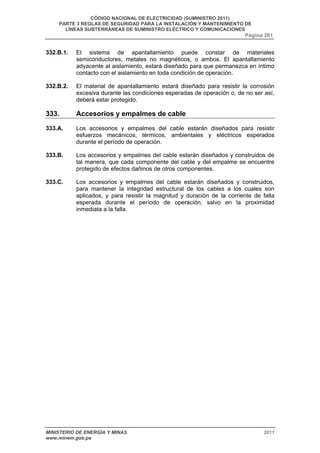 CÓDIGO NACIONAL DE ELECTRICIDAD (SUMINISTRO 2011) 
PARTE 3 REGLAS DE SEGURIDAD PARA LA INSTALACIÓN Y MANTENIMIENTO DE 
LÍNEAS SUBTERRÁNEAS DE SUMINISTRO ELÉCTRICO Y COMUNICACIONES 
Página 261 
332.B.1. El sistema de apantallamiento puede constar de materiales 
semiconductores, metales no magnéticos, o ambos. El apantallamiento 
adyacente al aislamiento, estará diseñado para que permanezca en íntimo 
contacto con el aislamiento en toda condición de operación. 
332.B.2. El material de apantallamiento estará diseñado para resistir la corrosión 
excesiva durante las condiciones esperadas de operación o, de no ser así, 
deberá estar protegido. 
333. Accesorios y empalmes de cable 
333.A. Los accesorios y empalmes del cable estarán diseñados para resistir 
esfuerzos mecánicos, térmicos, ambientales y eléctricos esperados 
durante el período de operación. 
333.B. Los accesorios y empalmes del cable estarán diseñados y construidos de 
tal manera, que cada componente del cable y del empalme se encuentre 
protegido de efectos dañinos de otros componentes. 
333.C. Los accesorios y empalmes del cable estarán diseñados y construidos, 
para mantener la integridad estructural de los cables a los cuales son 
aplicados, y para resistir la magnitud y duración de la corriente de falla 
esperada durante el período de operación, salvo en la proximidad 
inmediata a la falla. 
MINISTERIO DE ENERGÍA Y MINAS 2011 
www.minem.gob.pe 
 