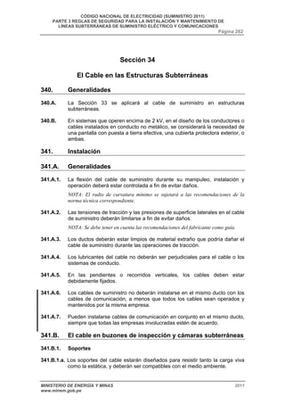 CÓDIGO NACIONAL DE ELECTRICIDAD (SUMINISTRO 2011) 
PARTE 3 REGLAS DE SEGURIDAD PARA LA INSTALACIÓN Y MANTENIMIENTO DE 
LÍNEAS SUBTERRÁNEAS DE SUMINISTRO ELÉCTRICO Y COMUNICACIONES 
Página 262 
Sección 34 
El Cable en las Estructuras Subterráneas 
340. Generalidades 
340.A. La Sección 33 se aplicará al cable de suministro en estructuras 
subterráneas. 
340.B. En sistemas que operen encima de 2 kV, en el diseño de los conductores o 
cables instalados en conducto no metálico, se considerará la necesidad de 
una pantalla con puesta a tierra efectiva, una cubierta protectora exterior, o 
ambas. 
341. Instalación 
341.A. Generalidades 
341.A.1. La flexión del cable de suministro durante su manipuleo, instalación y 
operación deberá estar controlada a fin de evitar daños. 
NOTA: El radio de curvatura mínimo se sujetará a las recomendaciones de la 
norma técnica correspondiente. 
341.A.2. Las tensiones de tracción y las presiones de superficie laterales en el cable 
de suministro deberán limitarse a fin de evitar daños. 
NOTA: Se debe tener en cuenta las recomendaciones del fabricante como guía. 
341.A.3. Los ductos deberán estar limpios de material extraño que podría dañar el 
cable de suministro durante las operaciones de tracción. 
341.A.4. Los lubricantes del cable no deberán ser perjudiciales para el cable o los 
sistemas de conducto. 
341.A.5. En las pendientes o recorridos verticales, los cables deben estar 
debidamente fijados. 
341.A.6. Los cables de suministro no deberán instalarse en el mismo ducto con los 
cables de comunicación, a menos que todos los cables sean operados y 
mantenidos por la misma empresa. 
341.A.7. Pueden instalarse cables de comunicación en conjunto en el mismo ducto, 
siempre que todas las empresas involucradas estén de acuerdo. 
341.B. El cable en buzones de inspección y cámaras subterráneas 
341.B.1. Soportes 
341.B.1.a. Los soportes del cable estarán diseñados para resistir tanto la carga viva 
como la estática, y deberán ser compatibles con el medio ambiente. 
MINISTERIO DE ENERGÍA Y MINAS 2011 
www.minem.gob.pe 
 