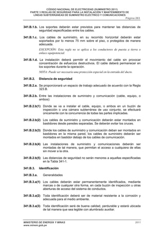 CÓDIGO NACIONAL DE ELECTRICIDAD (SUMINISTRO 2011) 
PARTE 3 REGLAS DE SEGURIDAD PARA LA INSTALACIÓN Y MANTENIMIENTO DE 
LÍNEAS SUBTERRÁNEAS DE SUMINISTRO ELÉCTRICO Y COMUNICACIONES 
Página 263 
341.B.1.b. Los soportes deberán estar previstos para mantener las distancias de 
seguridad especificadas entre los cables. 
341.B.1.c. Los cables de suministro, en su recorrido horizontal deberán estar 
soportados por lo menos 75 mm sobre el piso, o protegidos de manera 
adecuada. 
EXCEPCIÓN: Esta regla no se aplica a los conductores de puesta a tierra o 
enlace equipotencial. 
341.B.1.d. La instalación deberá permitir el movimiento del cable sin provocar 
concentración de esfuerzos destructivos. El cable deberá permanecer en 
los soportes durante la operación. 
NOTA: Puede ser necesario una protección especial en la entrada del ducto. 
341.B.2. Distancia de seguridad 
341.B.2.a. Se proporcionará un espacio de trabajo adecuado de acuerdo con la Regla 
323.B. 
341.B.2.b. Entre las instalaciones de suministro y comunicación (cable, equipo, o 
ambos): 
341.B.2.b(1) Donde se va a instalar el cable, equipo, o ambos en un buzón de 
inspección o una cámara subterránea de uso conjunto, se efectuará 
únicamente con la concurrencia de todas las partes implicadas. 
341.B.2.b(2) Los cables de suministro y comunicación deberán estar montados en 
bastidores desde paredes separadas. Se deberán evitar los cruces. 
341.B.2.b(3) Donde los cables de suministro y comunicación deban ser montados en 
bastidores en la misma pared, los cables de suministro deberán ser 
montados en bastidor debajo de los cables de comunicación. 
341.B.2.b(4) Las instalaciones de suministro y comunicaciones deberán ser 
montadas de tal manera, que permitan el acceso a cualquiera de ellas 
sin mover a la otra. 
341.B.2.b(5) Las distancias de seguridad no serán menores a aquellas especificadas 
en la Tabla 341-1. 
341.B.3. Identificación 
341.B.3.a. Generalidades 
341.B.3.a(1) Los cables deberán estar permanentemente identificados, mediante 
marcas o de cualquier otra forma, en cada buzón de inspección u otras 
aberturas de acceso del sistema de conductos. 
341.B.3.a(2) Toda identificación deberá ser de material resistente a la corrosión y 
adecuada para el medio ambiente. 
341.B.3.a(3) Toda identificación será de buena calidad, perdurable y estará ubicada 
de tal manera que sea legible con alumbrado auxiliar. 
MINISTERIO DE ENERGÍA Y MINAS 2011 
www.minem.gob.pe 
 