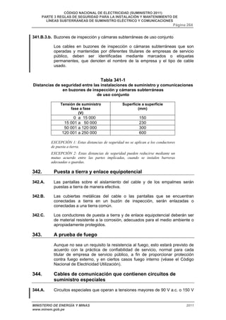 CÓDIGO NACIONAL DE ELECTRICIDAD (SUMINISTRO 2011) 
PARTE 3 REGLAS DE SEGURIDAD PARA LA INSTALACIÓN Y MANTENIMIENTO DE 
LÍNEAS SUBTERRÁNEAS DE SUMINISTRO ELÉCTRICO Y COMUNICACIONES 
Página 264 
341.B.3.b. Buzones de inspección y cámaras subterráneas de uso conjunto 
Los cables en buzones de inspección o cámaras subterráneas que son 
operadas y mantenidas por diferentes titulares de empresas de servicio 
público, deben ser identificadas mediante marcados o etiquetas 
permanentes, que denoten el nombre de la empresa y el tipo de cable 
usado. 
Tabla 341-1 
Distancias de seguridad entre las instalaciones de suministro y comunicaciones 
en buzones de inspección y cámaras subterráneas 
de uso conjunto 
Tensión de suministro 
fase a fase 
(V) 
Superficie a superficie 
(mm) 
0 a 15 000 150 
15 001 a 50 000 230 
50 001 a 120 000 300 
120 001 a 250 000 600 
EXCEPCIÓN 1: Estas distancias de seguridad no se aplican a los conductores 
de puesta a tierra. 
EXCEPCIÓN 2: Estas distancias de seguridad pueden reducirse mediante un 
mutuo acuerdo entre las partes implicadas, cuando se instalen barreras 
adecuadas o guardas. 
342. Puesta a tierra y enlace equipotencial 
342.A. Las pantallas sobre el aislamiento del cable y de los empalmes serán 
puestas a tierra de manera efectiva. 
342.B. Las cubiertas metálicas del cable o las pantallas que se encuentran 
conectadas a tierra en un buzón de inspección, serán enlazadas o 
conectadas a una tierra común. 
342.C. Los conductores de puesta a tierra y de enlace equipotencial deberán ser 
de material resistente a la corrosión, adecuados para el medio ambiente o 
apropiadamente protegidos. 
343. A prueba de fuego 
Aunque no sea un requisito la resistencia al fuego, esto estará previsto de 
acuerdo con la práctica de confiabilidad de servicio, normal para cada 
titular de empresa de servicio público, a fin de proporcionar protección 
contra fuego externo, y en ciertos casos fuego interno (véase el Código 
Nacional de Electricidad Utilización). 
344. Cables de comunicación que contienen circuitos de 
suministro especiales 
344.A. Circuitos especiales que operan a tensiones mayores de 90 V a.c. o 150 V 
MINISTERIO DE ENERGÍA Y MINAS 2011 
www.minem.gob.pe 
 