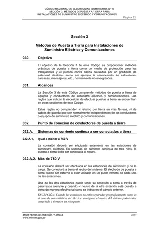 CÓDIGO NACIONAL DE ELECTRICIDAD (SUMINISTRO 2011) 
SECCIÓN 3: MÉTODOS DE PUESTA A TIERRA PARA 
INSTALACIONES DE SUMINISTRO ELÉCTRICO Y COMUNICACIONES 
Página 22 
Sección 3 
Métodos de Puesta a Tierra para Instalaciones de 
Suministro Eléctrico y Comunicaciones 
030. Objetivo 
El objetivo de la Sección 3 de este Código es proporcionar métodos 
prácticos de puesta a tierra como un medio de protección para los 
trabajadores y el público contra daños causados por un gradiente de 
potencial eléctrico, como por ejemplo la electrización de estructuras, 
carcasas, mensajeros, etc., normalmente no energizados. 
031. Alcances 
La Sección 3 de este Código comprende métodos de puesta a tierra de 
equipos y conductores de suministro eléctrico y comunicaciones. Las 
reglas que indican la necesidad de efectuar puestas a tierra se encuentran 
en otras secciones de este Código. 
Estas reglas no comprenden el retorno por tierra en vías férreas, ni de 
cables de guarda que son normalmente independientes de los conductores 
o equipos de suministro eléctrico y comunicaciones. 
032. Punto de conexión de conductores de puesta a tierra 
032.A. Sistemas de corriente continua a ser conectados a tierra 
032.A.1. Igual o menor a 750 V 
La conexión deberá ser efectuada solamente en las estaciones de 
suministro eléctrico. En sistemas de corriente continua de tres hilos, la 
puesta a tierra debe ser conectada al neutro. 
032.A.2. Más de 750 V 
La conexión deberá ser efectuada en las estaciones de suministro y de la 
carga. Se conectará a tierra el neutro del sistema. El electrodo de puesta a 
tierra puede ser externo o estar ubicado en un punto remoto de cada una 
de las estaciones. 
Una de las dos estaciones puede tener su conexión a tierra a través de 
pararrayos siempre y cuando el neutro de la otra estación esté puesto a 
tierra de manera efectiva tal como se indica en el párrafo anterior. 
EXCEPCIÓN: Cuando las estaciones no estén separadas geográficamente como es 
el caso de convertidores a.c./d.c./a.c. contiguos, el neutro del sistema podrá estar 
conectado a tierra en un solo punto. 
MINISTERIO DE ENERGÍA Y MINAS 2011 
www.minem.gob.pe 
 