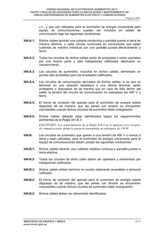 CÓDIGO NACIONAL DE ELECTRICIDAD (SUMINISTRO 2011) 
PARTE 3 REGLAS DE SEGURIDAD PARA LA INSTALACIÓN Y MANTENIMIENTO DE 
LÍNEAS SUBTERRÁNEAS DE SUMINISTRO ELÉCTRICO Y COMUNICACIONES 
Página 265 
c.c., y que son utilizados para el suministro de energía únicamente para 
equipo de comunicaciones, pueden ser incluidos en cables de 
comunicación bajo las siguientes condiciones: 
344.A.1. Dichos cables tendrán una cubierta conductiva o pantalla puesta a tierra de 
manera efectiva, y cada circuito continuará en conductores que estén 
cubiertos de manera individual con una pantalla puesta efectivamente a 
tierra. 
344.A.2. Todos los circuitos de dichos cables serán de propiedad o serán operados 
por una misma parte y sólo trabajadores calificados efectuarán su 
mantenimiento. 
344.A.3. Los circuitos de suministro, incluidos en dichos cables, terminarán en 
puntos sólo accesibles para los empleados calificados. 
344.A.4. Los circuitos de comunicación derivados de dichos cables, si es que no 
terminan en una estación repetidora o una oficina terminal, serán 
protegidos o dispuestos de tal manera que en caso de falla dentro del 
cable, la tensión del circuito de comunicación no sobrepase los 400 V a 
tierra. 
344.A.5. El borne de conexión del aparato para el suministro de energía estará 
dispuesto de tal manera, que las partes con tensión se encuentren 
inaccesibles cuando dichos circuitos de suministro estén energizados. 
344.A.6. Dichos cables deberán estar identificados según los requerimientos 
pertinentes de la Regla 341.B.3. 
EXCEPCIÓN: Los requerimientos de la Regla 344.A no se aplican a los circuitos 
de comunicaciones donde la potencia transmitida no sobrepase de 150 W. 
344.B. Los circuitos de suministro que operen a una tensión de 400 V o menos a 
tierra y sean utilizados, para el suministro de energía únicamente para el 
equipo de comunicaciones deben cumplir las siguientes condiciones: 
344.B.1. Dichos cables tendrán una cubierta metálica continua o pantalla puesta a 
tierra efectiva. 
344.B.2. Todos los circuitos de dicho cable deben ser operados y mantenidos por 
trabajadores calificados. 
344.B.3. Dichos cables deben terminar en puntos solamente accesibles a personal 
calificado. 
344.B.4. El borne de conexión del aparato para el suministro de energía estará 
dispuesto de tal manera, que las partes con tensión se encuentren 
inaccesibles cuando dichos circuitos de suministro estén energizados. 
344.B.5. Dichos cables deben ser claramente identificados. 
MINISTERIO DE ENERGÍA Y MINAS 2011 
www.minem.gob.pe 
 
