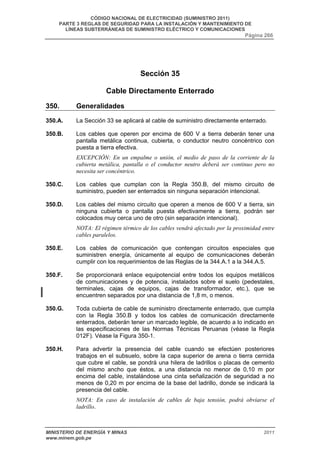 CÓDIGO NACIONAL DE ELECTRICIDAD (SUMINISTRO 2011) 
PARTE 3 REGLAS DE SEGURIDAD PARA LA INSTALACIÓN Y MANTENIMIENTO DE 
LÍNEAS SUBTERRÁNEAS DE SUMINISTRO ELÉCTRICO Y COMUNICACIONES 
Página 266 
Sección 35 
Cable Directamente Enterrado 
350. Generalidades 
350.A. La Sección 33 se aplicará al cable de suministro directamente enterrado. 
350.B. Los cables que operen por encima de 600 V a tierra deberán tener una 
pantalla metálica continua, cubierta, o conductor neutro concéntrico con 
puesta a tierra efectiva. 
EXCEPCIÓN: En un empalme o unión, el medio de paso de la corriente de la 
cubierta metálica, pantalla o el conductor neutro deberá ser continuo pero no 
necesita ser concéntrico. 
350.C. Los cables que cumplan con la Regla 350.B, del mismo circuito de 
suministro, pueden ser enterrados sin ninguna separación intencional. 
350.D. Los cables del mismo circuito que operen a menos de 600 V a tierra, sin 
ninguna cubierta o pantalla puesta efectivamente a tierra, podrán ser 
colocados muy cerca uno de otro (sin separación intencional). 
NOTA: El régimen térmico de los cables vendrá afectado por la proximidad entre 
cables paralelos. 
350.E. Los cables de comunicación que contengan circuitos especiales que 
suministren energía, únicamente al equipo de comunicaciones deberán 
cumplir con los requerimientos de las Reglas de la 344.A.1 a la 344.A.5. 
350.F. Se proporcionará enlace equipotencial entre todos los equipos metálicos 
de comunicaciones y de potencia, instalados sobre el suelo (pedestales, 
terminales, cajas de equipos, cajas de transformador, etc.), que se 
encuentren separados por una distancia de 1,8 m, o menos. 
350.G. Toda cubierta de cable de suministro directamente enterrado, que cumpla 
con la Regla 350.B y todos los cables de comunicación directamente 
enterrados, deberán tener un marcado legible, de acuerdo a lo indicado en 
las especificaciones de las Normas Técnicas Peruanas (véase la Regla 
012F). Véase la Figura 350-1. 
350.H. Para advertir la presencia del cable cuando se efectúen posteriores 
trabajos en el subsuelo, sobre la capa superior de arena o tierra cernida 
que cubre el cable, se pondrá una hilera de ladrillos o placas de cemento 
del mismo ancho que éstos, a una distancia no menor de 0,10 m por 
encima del cable, instalándose una cinta señalización de seguridad a no 
menos de 0,20 m por encima de la base del ladrillo, donde se indicará la 
presencia del cable. 
NOTA: En caso de instalación de cables de baja tensión, podrá obviarse el 
ladrillo. 
MINISTERIO DE ENERGÍA Y MINAS 2011 
www.minem.gob.pe 
 