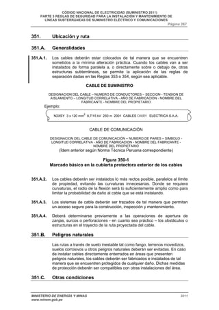 CÓDIGO NACIONAL DE ELECTRICIDAD (SUMINISTRO 2011) 
PARTE 3 REGLAS DE SEGURIDAD PARA LA INSTALACIÓN Y MANTENIMIENTO DE 
LÍNEAS SUBTERRÁNEAS DE SUMINISTRO ELÉCTRICO Y COMUNICACIONES 
Página 267 
351. Ubicación y ruta 
351.A. Generalidades 
351.A.1. Los cables deberán estar colocados de tal manera que se encuentren 
sometidos a la mínima alteración práctica. Cuando los cables van a ser 
instalados de forma paralela a, o directamente sobre o debajo de, otras 
estructuras subterráneas, se permite la aplicación de las reglas de 
separación dadas en las Reglas 353 o 354, según sea aplicable. 
CABLE DE SUMINISTRO 
DESIGNACION DEL CABLE – NUMERO DE CONDUCTORES – SECCION - TENSION DE 
AISLAMIENTO – LONGITUD CORRELATIVA - AÑO DE FABRICACION - NOMBRE DEL 
FABRICANTE - NOMBRE DEL PROPIETARIO 
Ejemplo: 
N2XSY 3 x 120 mm2 8,7/15 kV 250 m 2001 CABLES CHURY ELECTRICA S.A.A. 
CABLE DE COMUNICACIÓN 
DESIGNACION DEL CABLE DE COMUNICACIÓN – NUMERO DE PARES – SIMBOLO - 
LONGITUD CORRELATIVA - AÑO DE FABRICACION - NOMBRE DEL FABRICANTE - 
NOMBRE DEL PROPIETARIO 
(Ídem anterior según Norma Técnica Peruana correspondiente) 
Figura 350-1 
Marcado básico en la cubierta protectora exterior de los cables 
351.A.2. Los cables deberán ser instalados lo más rectos posible, paralelos al límite 
de propiedad, evitando las curvaturas innecesarias. Donde se requiera 
curvaturas, el radio de la flexión será lo suficientemente amplio como para 
limitar la probabilidad de daño al cable que se está instalando. 
351.A.3. Los sistemas de cable deberán ser trazados de tal manera que permitan 
un acceso seguro para la construcción, inspección y mantenimiento. 
351.A.4. Deberá determinarse previamente a las operaciones de apertura de 
zanjas, surcos o perforaciones - en cuanto sea práctico – los obstáculos o 
estructuras en el trayecto de la ruta proyectada del cable. 
351.B. Peligros naturales 
Las rutas a través de suelo inestable tal como fango, terrenos movedizos, 
suelos corrosivos u otros peligros naturales deberán ser evitadas. En caso 
de instalar cables directamente enterrados en áreas que presenten 
peligros naturales, los cables deberán ser fabricados e instalados de tal 
manera que se encuentren protegidos de cualquier daño. Dichas medidas 
de protección deberán ser compatibles con otras instalaciones del área. 
351.C. Otras condiciones 
MINISTERIO DE ENERGÍA Y MINAS 2011 
www.minem.gob.pe 
 