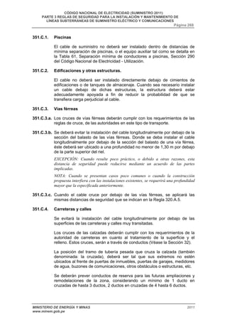 CÓDIGO NACIONAL DE ELECTRICIDAD (SUMINISTRO 2011) 
PARTE 3 REGLAS DE SEGURIDAD PARA LA INSTALACIÓN Y MANTENIMIENTO DE 
LÍNEAS SUBTERRÁNEAS DE SUMINISTRO ELÉCTRICO Y COMUNICACIONES 
Página 268 
351.C.1. Piscinas 
El cable de suministro no deberá ser instalado dentro de distancias de 
mínima separación de piscinas, o el equipo auxiliar tal como se detalla en 
la Tabla 61, Separación mínima de conductores a piscinas, Sección 290 
del Código Nacional de Electricidad - Utilización. 
351.C.2. Edificaciones y otras estructuras. 
El cable no deberá ser instalado directamente debajo de cimientos de 
edificaciones o de tanques de almacenaje. Cuando sea necesario instalar 
un cable debajo de dichas estructuras, la estructura deberá estar 
adecuadamente apoyada a fin de reducir la probabilidad de que se 
transfiera carga perjudicial al cable. 
351.C.3. Vías férreas 
351.C.3.a. Los cruces de vías férreas deberán cumplir con los requerimientos de las 
reglas de cruce, de las autoridades en este tipo de transporte. 
351.C.3.b. Se deberá evitar la instalación del cable longitudinalmente por debajo de la 
sección del balasto de las vías férreas. Donde se deba instalar el cable 
longitudinalmente por debajo de la sección del balasto de una vía férrea, 
éste deberá ser ubicado a una profundidad no menor de 1,30 m por debajo 
de la parte superior del riel. 
EXCEPCIÓN: Cuando resulte poco práctico, o debido a otras razones, esta 
distancia de seguridad puede reducirse mediante un acuerdo de las partes 
implicadas. 
NOTA: Cuando se presentan casos poco comunes o cuando la construcción 
propuesta interfiera con las instalaciones existentes, se requerirá una profundidad 
mayor que la especificada anteriormente. 
351.C.3.c. Cuando el cable cruce por debajo de las vías férreas, se aplicará las 
mismas distancias de seguridad que se indican en la Regla 320.A.5. 
351.C.4. Carreteras y calles 
Se evitará la instalación del cable longitudinalmente por debajo de las 
superficies de las carreteras y calles muy transitadas. 
Los cruces de las calzadas deberán cumplir con los requerimientos de la 
autoridad de carreteras en cuanto al tratamiento de la superficie y el 
relleno. Estos cruces, serán a través de conductos (Véase la Sección 32). 
La posición del tramo de tubería pesada que cruza la calzada (también 
denominada: la cruzada), deberá ser tal que sus extremos no estén 
ubicados al frente de puertas de inmuebles, puertas de garajes, medidores 
de agua, buzones de comunicaciones, otros obstáculos o estructuras, etc. 
Se deberán prever conductos de reserva para las futuras ampliaciones y 
remodelaciones de la zona, considerando un mínimo de 1 ducto en 
cruzadas de hasta 3 ductos, 2 ductos en cruzadas de 4 hasta 6 ductos. 
MINISTERIO DE ENERGÍA Y MINAS 2011 
www.minem.gob.pe 
 