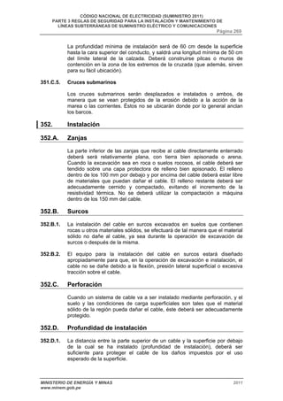 CÓDIGO NACIONAL DE ELECTRICIDAD (SUMINISTRO 2011) 
PARTE 3 REGLAS DE SEGURIDAD PARA LA INSTALACIÓN Y MANTENIMIENTO DE 
LÍNEAS SUBTERRÁNEAS DE SUMINISTRO ELÉCTRICO Y COMUNICACIONES 
Página 269 
La profundidad mínima de instalación será de 60 cm desde la superficie 
hasta la cara superior del conducto, y saldrá una longitud mínima de 50 cm 
del límite lateral de la calzada. Deberá construirse pilcas o muros de 
contención en la zona de los extremos de la cruzada (que además, sirven 
para su fácil ubicación). 
351.C.5. Cruces submarinos 
Los cruces submarinos serán desplazados e instalados o ambos, de 
manera que se vean protegidos de la erosión debido a la acción de la 
marea o las corrientes. Éstos no se ubicarán donde por lo general anclan 
los barcos. 
352. Instalación 
352.A. Zanjas 
La parte inferior de las zanjas que recibe al cable directamente enterrado 
deberá será relativamente plana, con tierra bien apisonada o arena. 
Cuando la excavación sea en roca o suelos rocosos, el cable deberá ser 
tendido sobre una capa protectora de relleno bien apisonado. El relleno 
dentro de los 100 mm por debajo y por encima del cable deberá estar libre 
de materiales que puedan dañar el cable. El relleno restante deberá ser 
adecuadamente cernido y compactado, evitando el incremento de la 
resistividad térmica. No se deberá utilizar la compactación a máquina 
dentro de los 150 mm del cable. 
352.B. Surcos 
352.B.1. La instalación del cable en surcos excavados en suelos que contienen 
rocas u otros materiales sólidos, se efectuará de tal manera que el material 
sólido no dañe al cable, ya sea durante la operación de excavación de 
surcos o después de la misma. 
352.B.2. El equipo para la instalación del cable en surcos estará diseñado 
apropiadamente para que, en la operación de excavación e instalación, el 
cable no se dañe debido a la flexión, presión lateral superficial o excesiva 
tracción sobre el cable. 
352.C. Perforación 
Cuando un sistema de cable va a ser instalado mediante perforación, y el 
suelo y las condiciones de carga superficiales son tales que el material 
sólido de la región pueda dañar el cable, éste deberá ser adecuadamente 
protegido. 
352.D. Profundidad de instalación 
352.D.1. La distancia entre la parte superior de un cable y la superficie por debajo 
de la cual se ha instalado (profundidad de instalación), deberá ser 
suficiente para proteger el cable de los daños impuestos por el uso 
esperado de la superficie. 
MINISTERIO DE ENERGÍA Y MINAS 2011 
www.minem.gob.pe 
 