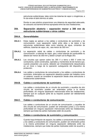 CÓDIGO NACIONAL DE ELECTRICIDAD (SUMINISTRO 2011) 
PARTE 3 REGLAS DE SEGURIDAD PARA LA INSTALACIÓN Y MANTENIMIENTO DE 
LÍNEAS SUBTERRÁNEAS DE SUMINISTRO ELÉCTRICO Y COMUNICACIONES 
Página 272 
estructuras subterráneas, tales como las tuberías de vapor o criogénicas, a 
fin de evitar el daño térmico al cable. 
Donde no sea práctico proporcionar una distancia de seguridad adecuada, 
se colocará una barrera térmica apropiada entre las dos instalaciones. 
354. Separación aleatoria – separación menor a 300 mm de 
estructuras subterráneas u otros cables 
354.A. Generalidades 
354.A.1. Estas reglas se aplican a los cables o conductores de suministro y de 
comunicación, cuya separación radial entre ellos y de éstos a las 
estructuras subterráneas tales como tuberías de agua, cimientos de 
edificios, tuberías de vapor, etc., sea menor de 300 mm . 
354.A.2. La separación radial de cables o conductores de suministro y de 
comunicación, a tuberías de vapor, gas y otras tuberías de combustible no 
deberá ser menor de 300 mm y deben cumplir con la Regla 353. 
354.A.3. Los circuitos que operan sobre los 300 V a tierra o 600 V entre los 
conductores, serán construidos, operados y mantenidos de tal manera que, 
cuando presenten una avería, deberán ser inmediatamente desactivados 
en un inicio o luego de la operación subsiguiente del dispositivo de 
protección. 
354.A.4. Los cables y conductores de comunicación y los cables y conductores de 
suministro, enterrados con separación aleatoria pueden ser tratados como 
un sistema, cuando se considere la separación desde otras estructuras o 
instalaciones subterráneas. 
354.B. Cables o conductores de suministro 
Los cables o conductores de un circuito de suministro y aquellos de otro 
circuito de suministro pueden ser enterrados juntos a la misma 
profundidad, sin ninguna separación intencionada entre las instalaciones, 
siempre que en cualquier parte de su trayecto puedan ser debidamente 
identificados. 
354.C. Cables o conductores de comunicación 
Los cables o conductores de un circuito de comunicación, y aquellos de 
otro circuito de comunicación, pueden ser enterrados juntos y a la misma 
profundidad sin ninguna separación intencionada entre las instalaciones, 
siempre que todas las partes implicadas estén de acuerdo. 
354.D. Cables o conductores de suministro y comunicación 
Cuando haya limitación de espacio, los cables o conductores de suministro 
y los cables y conductores de comunicación, pueden ser enterrados juntos 
a la misma profundidad sin ninguna separación deliberada entre las 
instalaciones, siempre que todas las partes implicadas estén de acuerdo y 
MINISTERIO DE ENERGÍA Y MINAS 2011 
www.minem.gob.pe 
 