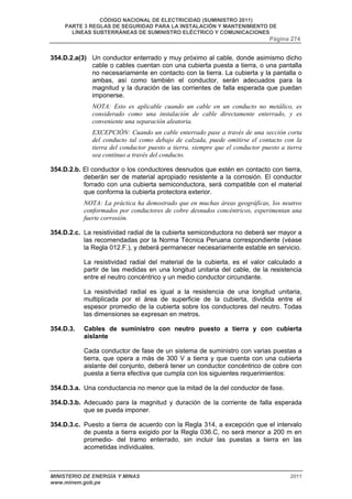 CÓDIGO NACIONAL DE ELECTRICIDAD (SUMINISTRO 2011) 
PARTE 3 REGLAS DE SEGURIDAD PARA LA INSTALACIÓN Y MANTENIMIENTO DE 
LÍNEAS SUBTERRÁNEAS DE SUMINISTRO ELÉCTRICO Y COMUNICACIONES 
Página 274 
354.D.2.a(3) Un conductor enterrado y muy próximo al cable, donde asimismo dicho 
cable o cables cuentan con una cubierta puesta a tierra, o una pantalla 
no necesariamente en contacto con la tierra. La cubierta y la pantalla o 
ambas, así como también el conductor, serán adecuados para la 
magnitud y la duración de las corrientes de falla esperada que puedan 
imponerse. 
NOTA: Esto es aplicable cuando un cable en un conducto no metálico, es 
considerado como una instalación de cable directamente enterrado, y es 
conveniente una separación aleatoria. 
EXCEPCIÓN: Cuando un cable enterrado pase a través de una sección corta 
del conducto tal como debajo de calzada, puede omitirse el contacto con la 
tierra del conductor puesto a tierra, siempre que el conductor puesto a tierra 
sea continuo a través del conducto. 
354.D.2.b. El conductor o los conductores desnudos que estén en contacto con tierra, 
deberán ser de material apropiado resistente a la corrosión. El conductor 
forrado con una cubierta semiconductora, será compatible con el material 
que conforma la cubierta protectora exterior. 
NOTA: La práctica ha demostrado que en muchas áreas geográficas, los neutros 
conformados por conductores de cobre desnudos concéntricos, experimentan una 
fuerte corrosión. 
354.D.2.c. La resistividad radial de la cubierta semiconductora no deberá ser mayor a 
las recomendadas por la Norma Técnica Peruana correspondiente (véase 
la Regla 012.F.), y deberá permanecer necesariamente estable en servicio. 
La resistividad radial del material de la cubierta, es el valor calculado a 
partir de las medidas en una longitud unitaria del cable, de la resistencia 
entre el neutro concéntrico y un medio conductor circundante. 
La resistividad radial es igual a la resistencia de una longitud unitaria, 
multiplicada por el área de superficie de la cubierta, dividida entre el 
espesor promedio de la cubierta sobre los conductores del neutro. Todas 
las dimensiones se expresan en metros. 
354.D.3. Cables de suministro con neutro puesto a tierra y con cubierta 
aislante 
Cada conductor de fase de un sistema de suministro con varias puestas a 
tierra, que opera a más de 300 V a tierra y que cuenta con una cubierta 
aislante del conjunto, deberá tener un conductor concéntrico de cobre con 
puesta a tierra efectiva que cumpla con los siguientes requerimientos: 
354.D.3.a. Una conductancia no menor que la mitad de la del conductor de fase. 
354.D.3.b. Adecuado para la magnitud y duración de la corriente de falla esperada 
que se pueda imponer. 
354.D.3.c. Puesto a tierra de acuerdo con la Regla 314, a excepción que el intervalo 
de puesta a tierra exigido por la Regla 036.C, no será menor a 200 m en 
promedio- del tramo enterrado, sin incluir las puestas a tierra en las 
acometidas individuales. 
MINISTERIO DE ENERGÍA Y MINAS 2011 
www.minem.gob.pe 
 