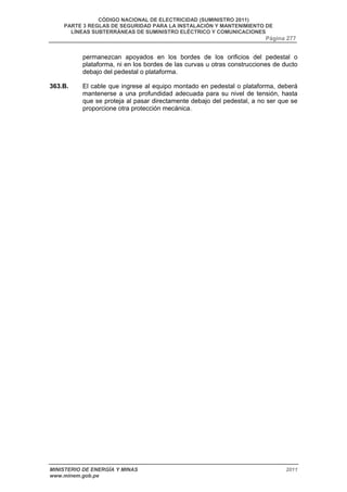 CÓDIGO NACIONAL DE ELECTRICIDAD (SUMINISTRO 2011) 
PARTE 3 REGLAS DE SEGURIDAD PARA LA INSTALACIÓN Y MANTENIMIENTO DE 
LÍNEAS SUBTERRÁNEAS DE SUMINISTRO ELÉCTRICO Y COMUNICACIONES 
Página 277 
permanezcan apoyados en los bordes de los orificios del pedestal o 
plataforma, ni en los bordes de las curvas u otras construcciones de ducto 
debajo del pedestal o plataforma. 
363.B. El cable que ingrese al equipo montado en pedestal o plataforma, deberá 
mantenerse a una profundidad adecuada para su nivel de tensión, hasta 
que se proteja al pasar directamente debajo del pedestal, a no ser que se 
proporcione otra protección mecánica. 
MINISTERIO DE ENERGÍA Y MINAS 2011 
www.minem.gob.pe 
 