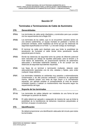 CÓDIGO NACIONAL DE ELECTRICIDAD (SUMINISTRO 2011) 
PARTE 3 REGLAS DE SEGURIDAD PARA LA INSTALACIÓN Y MANTENIMIENTO DE 
LÍNEAS SUBTERRÁNEAS DE SUMINISTRO ELÉCTRICO Y COMUNICACIONES 
Página 278 
Sección 37 
Terminales o Terminaciones de Cable de Suministro 
370. Generalidades 
370.A. Los terminales de cable serán diseñados y construidos para que cumplan 
con los requerimientos de la Regla 333. 
370.B. Los terminales de los cables, que no se encuentren ubicados dentro de 
una cámara subterránea, un equipo montado en pedestal o recintos de 
protección similares, serán instalados de forma tal que las distancias de 
seguridad especificadas en la Parte 1 y 2 de este Código se mantengan. 
370.C. El terminal de cable será diseñado para que limite la posibilidad de 
penetración de humedad al cable donde dicha penetración resulte 
perjudicial para el mismo. 
370.D. Donde las distancias de seguridad entre las partes de diferente potencial 
sean reducidas por debajo de aquellas adecuadas, para la tensión y el 
nivel básico de aislamiento, se proporcionará barreras de aislamiento 
adecuadas o terminales totalmente aislados, a fin de cumplir con las 
distancias de seguridad equivalentes requeridas. 
370.E. Las fases de un terminal o terminación multipolar, deberán estar 
adecuadamente separadas una de otra, aisladas y fijadas, para evitar 
cualquier riesgo eléctrico. 
370.F. Los terminales instalados en ambientes muy pesados o extremadamente 
contaminados o de alta polución ambiental o presencia de agresividad 
marina, deberán poseer una línea de fuga mayor a lo normalmente 
requerido, por ejemplo emplear el correspondiente al nivel de tensión 
inmediato superior o realizar un mantenimiento más frecuente según los 
requerimientos del lugar. 
371. Soporte de los terminales 
371.A. Los terminales de cables deberán ser instalados de una forma tal que 
mantengan su posición de diseño. 
371.B. El cable deberá ser apoyado o asegurado de manera tal, que se limite la 
posibilidad de la transferencia de esfuerzos mecánicos perjudiciales al 
terminal, el equipo o la estructura. 
372. Identificación 
Se deberá proporcionar una identificación adecuada del circuito para todos 
los terminales. 
MINISTERIO DE ENERGÍA Y MINAS 2011 
www.minem.gob.pe 
 