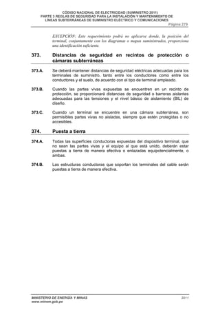 CÓDIGO NACIONAL DE ELECTRICIDAD (SUMINISTRO 2011) 
PARTE 3 REGLAS DE SEGURIDAD PARA LA INSTALACIÓN Y MANTENIMIENTO DE 
LÍNEAS SUBTERRÁNEAS DE SUMINISTRO ELÉCTRICO Y COMUNICACIONES 
Página 279 
EXCEPCIÓN: Este requerimiento podrá no aplicarse donde, la posición del 
terminal, conjuntamente con los diagramas o mapas suministrados, proporciona 
una identificación suficiente. 
373. Distancias de seguridad en recintos de protección o 
cámaras subterráneas 
373.A. Se deberá mantener distancias de seguridad eléctricas adecuadas para los 
terminales de suministro, tanto entre los conductores como entre los 
conductores y el suelo, de acuerdo con el tipo de terminal empleado. 
373.B. Cuando las partes vivas expuestas se encuentren en un recinto de 
protección, se proporcionará distancias de seguridad o barreras aislantes 
adecuadas para las tensiones y el nivel básico de aislamiento (BIL) de 
diseño. 
373.C. Cuando un terminal se encuentre en una cámara subterránea, son 
permisibles partes vivas no aisladas, siempre que estén protegidas o no 
accesibles. 
374. Puesta a tierra 
374.A. Todas las superficies conductoras expuestas del dispositivo terminal, que 
no sean las partes vivas y el equipo al que está unido, deberán estar 
puestas a tierra de manera efectiva o enlazadas equipotencialmente, o 
ambas. 
374.B. Las estructuras conductoras que soportan los terminales del cable serán 
puestas a tierra de manera efectiva. 
MINISTERIO DE ENERGÍA Y MINAS 2011 
www.minem.gob.pe 
 