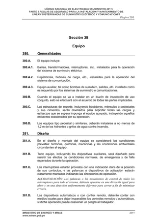 CÓDIGO NACIONAL DE ELECTRICIDAD (SUMINISTRO 2011) 
PARTE 3 REGLAS DE SEGURIDAD PARA LA INSTALACIÓN Y MANTENIMIENTO DE 
LÍNEAS SUBTERRÁNEAS DE SUMINISTRO ELÉCTRICO Y COMUNICACIONES 
Página 280 
Sección 38 
Equipo 
380. Generalidades 
380.A. El equipo incluye: 
380.A.1. Barras, transformadores, interruptores, etc., instalados para la operación 
del sistema de suministro eléctrico. 
380.A.2. Repetidoras, bobinas de carga, etc., instaladas para la operación del 
sistema de comunicación. 
380.A.3. Equipo auxiliar, tal como bombas de sumidero, salidas, etc. instalado como 
es requerido por los sistemas de suministro o comunicaciones. 
380.B. Cuando el equipo se va a instalar en un buzón de inspección de uso 
conjunto, esto se efectuará con el acuerdo de todas las partes implicadas. 
380.C. Las estructuras de soporte, incluyendo bastidores, ménsulas o pedestales 
y sus cimientos, serán diseñados para soportar todas las cargas y 
esfuerzos que se espera imponga el equipo apoyado, incluyendo aquellos 
esfuerzos ocasionados por su operación. 
380.D. Los equipos tipo pedestal o similares, deberán instalarse a no menos de 
1,2 m de los hidrantes o grifos de agua contra incendio. 
381. Diseño 
381.A. En el diseño y montaje del equipo se considerará las condiciones 
previstas: térmicas, químicas, mecánicas y las condiciones ambientales 
circundantes al equipo. 
381.B. Todo equipo, incluyendo los dispositivos auxiliares, será diseñado para 
resistir los efectos de condiciones normales, de emergencia y de falla 
esperados durante la operación. 
381.C. Los interruptores estarán provistos con una indicación clara de la posición 
de sus contactos, y las palancas o dispositivos de activación estarán 
claramente marcados indicando las direcciones de operación. 
RECOMENDACIÓN: Las palancas o los mecanismos de control de todos los 
interruptores para todo el sistema, deberán operarse en una dirección igual para 
abrir y en una dirección uniformemente diferente para cerrar a fin de minimizar 
errores. 
381.D. Los dispositivos automáticos o con control remoto, deberán contar con 
medios locales para dejar inoperables los controles remotos o automáticos, 
si dicha operación puede ocasionar un peligro al trabajador. 
MINISTERIO DE ENERGÍA Y MINAS 2011 
www.minem.gob.pe 
 