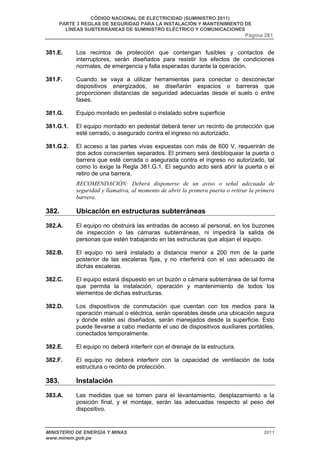 CÓDIGO NACIONAL DE ELECTRICIDAD (SUMINISTRO 2011) 
PARTE 3 REGLAS DE SEGURIDAD PARA LA INSTALACIÓN Y MANTENIMIENTO DE 
LÍNEAS SUBTERRÁNEAS DE SUMINISTRO ELÉCTRICO Y COMUNICACIONES 
Página 281 
381.E. Los recintos de protección que contengan fusibles y contactos de 
interruptores, serán diseñados para resistir los efectos de condiciones 
normales, de emergencia y falla esperadas durante la operación. 
381.F. Cuando se vaya a utilizar herramientas para conectar o desconectar 
dispositivos energizados, se diseñarán espacios o barreras que 
proporcionen distancias de seguridad adecuadas desde el suelo o entre 
fases. 
381.G. Equipo montado en pedestal o instalado sobre superficie 
381.G.1. El equipo montado en pedestal deberá tener un recinto de protección que 
esté cerrado, o asegurado contra el ingreso no autorizado. 
381.G.2. El acceso a las partes vivas expuestas con más de 600 V, requerirán de 
dos actos conscientes separados. El primero será desbloquear la puerta o 
barrera que esté cerrada o asegurada contra el ingreso no autorizado, tal 
como lo exige la Regla 381.G.1. El segundo acto será abrir la puerta o el 
retiro de una barrera. 
RECOMENDACIÓN: Deberá disponerse de un aviso o señal adecuada de 
seguridad y llamativa, al momento de abrir la primera puerta o retirar la primera 
barrera. 
382. Ubicación en estructuras subterráneas 
382.A. El equipo no obstruirá las entradas de acceso al personal, en los buzones 
de inspección o las cámaras subterráneas, ni impedirá la salida de 
personas que estén trabajando en las estructuras que alojan el equipo. 
382.B. El equipo no será instalado a distancia menor a 200 mm de la parte 
posterior de las escaleras fijas, y no interferirá con el uso adecuado de 
dichas escaleras. 
382.C. El equipo estará dispuesto en un buzón o cámara subterránea de tal forma 
que permita la instalación, operación y mantenimiento de todos los 
elementos de dichas estructuras. 
382.D. Los dispositivos de conmutación que cuentan con los medios para la 
operación manual o eléctrica, serán operables desde una ubicación segura 
y donde estén así diseñados, serán manejados desde la superficie. Esto 
puede llevarse a cabo mediante el uso de dispositivos auxiliares portátiles, 
conectados temporalmente. 
382.E. El equipo no deberá interferir con el drenaje de la estructura. 
382.F. El equipo no deberá interferir con la capacidad de ventilación de toda 
estructura o recinto de protección. 
383. Instalación 
383.A. Las medidas que se tomen para el levantamiento, desplazamiento a la 
posición final, y el montaje, serán las adecuadas respecto al peso del 
dispositivo. 
MINISTERIO DE ENERGÍA Y MINAS 2011 
www.minem.gob.pe 
 