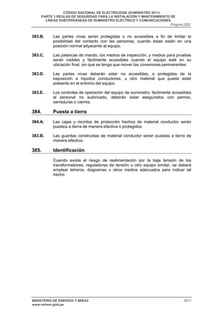 CÓDIGO NACIONAL DE ELECTRICIDAD (SUMINISTRO 2011) 
PARTE 3 REGLAS DE SEGURIDAD PARA LA INSTALACIÓN Y MANTENIMIENTO DE 
LÍNEAS SUBTERRÁNEAS DE SUMINISTRO ELÉCTRICO Y COMUNICACIONES 
Página 282 
383.B. Las partes vivas serán protegidas o no accesibles a fin de limitar la 
posibilidad del contacto con las personas, cuando éstas están en una 
posición normal adyacente al equipo. 
383.C. Las palancas de mando, los medios de inspección, y medios para pruebas 
serán visibles y fácilmente accesibles cuando el equipo esté en su 
ubicación final, sin que se tenga que mover las conexiones permanentes. 
383.D. Las partes vivas deberán estar no accesibles, o protegidas de la 
exposición a líquidos conductores, u otro material que pueda estar 
presente en el entorno del equipo. 
383.E. Los controles de operación del equipo de suministro, fácilmente accesibles 
al personal no autorizado, deberán estar asegurados con pernos, 
cerraduras o cierres. 
384. Puesta a tierra 
384.A. Las cajas y recintos de protección hechos de material conductor serán 
puestos a tierra de manera efectiva o protegidos. 
383.B. Las guardas construidas de material conductor serán puestas a tierra de 
manera efectiva. 
385. Identificación 
Cuando exista el riesgo de realimentación por la baja tensión de los 
transformadores, reguladores de tensión u otro equipo similar, se deberá 
emplear letreros, diagramas u otros medios adecuados para indicar tal 
hecho. 
MINISTERIO DE ENERGÍA Y MINAS 2011 
www.minem.gob.pe 
 