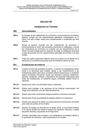 CÓDIGO NACIONAL DE ELECTRICIDAD (SUMINISTRO 2011) 
PARTE 3 REGLAS DE SEGURIDAD PARA LA INSTALACIÓN Y MANTENIMIENTO DE 
LÍNEAS SUBTERRÁNEAS DE SUMINISTRO ELÉCTRICO Y COMUNICACIONES 
Página 283 
Sección 39 
Instalación en Túneles 
390. Generalidades 
390.A. El montaje de las instalaciones de suministro y comunicaciones en túneles, 
deberán cumplir con los requerimientos aplicables contemplados en la 
Parte 3 de este Código, según sea complementado o modificado por esta 
sección. 
390.B. Donde el espacio ocupado por las instalaciones de suministro o 
comunicaciones en túnel, sea accesible a personas no calificadas, o donde 
los conductores de suministro no cumplan con los requerimientos de la 
Parte 3 de este Código para los sistemas de cable, la instalación se llevará 
a cabo de acuerdo con los requerimientos aplicables de la Parte 2 de este 
Código. 
390.C. Todas las partes implicadas deberán estar de acuerdo con el diseño de la 
estructura y los diseños propuestos para la instalación dentro de ésta. 
391. Condiciones de entorno 
391.A. Cuando el túnel sea accesible al público, o cuando los trabajadores deban 
entrar a la estructura para instalar, operar o dar mantenimiento a las 
instalaciones dentro del mismo; el diseño deberá proporcionar un ambiente 
seguro controlado incluyendo, donde sea necesario, barreras, detectores, 
alarmas, ventilación, bombas y dispositivos de seguridad adecuados para 
todas las instalaciones. El ambiente seguro controlado deberá incluir lo 
siguiente: 
391.A.1. Diseño para evitar una atmósfera tóxica o asfixiante. 
391.A.2. Diseño para proteger a las personas de las tuberías presurizadas, del 
fuego, de la explosión y de las altas temperaturas. 
391.A.3. Diseño para evitar condiciones inseguras debido a tensiones inducidas. 
391.A.4. Diseño para limitar la posibilidad de peligros debido a inundaciones. 
391.A.5. Diseño para asegurar la salida; se proporcionará dos direcciones de salida 
para todos los puntos en los túneles. 
391.A.6. Espacio de trabajo, de acuerdo con la Regla 323.B, el cual estará limitado 
a no menos de 600 mm desde el espacio de operación vehicular, o desde 
las partes móviles y expuestas de la maquinaria. 
391.A.7. Guardas diseñadas para proteger a los trabajadores de peligros debido a 
la operación de vehículos u otra maquinaria en los túneles. 
MINISTERIO DE ENERGÍA Y MINAS 2011 
www.minem.gob.pe 
 