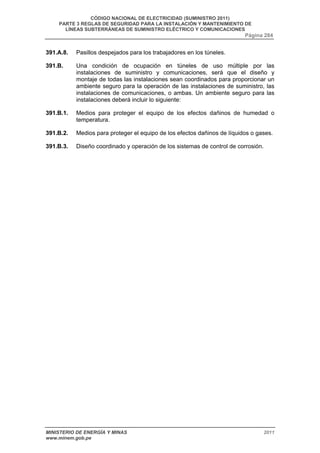 CÓDIGO NACIONAL DE ELECTRICIDAD (SUMINISTRO 2011) 
PARTE 3 REGLAS DE SEGURIDAD PARA LA INSTALACIÓN Y MANTENIMIENTO DE 
LÍNEAS SUBTERRÁNEAS DE SUMINISTRO ELÉCTRICO Y COMUNICACIONES 
Página 284 
391.A.8. Pasillos despejados para los trabajadores en los túneles. 
391.B. Una condición de ocupación en túneles de uso múltiple por las 
instalaciones de suministro y comunicaciones, será que el diseño y 
montaje de todas las instalaciones sean coordinados para proporcionar un 
ambiente seguro para la operación de las instalaciones de suministro, las 
instalaciones de comunicaciones, o ambas. Un ambiente seguro para las 
instalaciones deberá incluir lo siguiente: 
391.B.1. Medios para proteger el equipo de los efectos dañinos de humedad o 
temperatura. 
391.B.2. Medios para proteger el equipo de los efectos dañinos de líquidos o gases. 
391.B.3. Diseño coordinado y operación de los sistemas de control de corrosión. 
MINISTERIO DE ENERGÍA Y MINAS 2011 
www.minem.gob.pe 
 