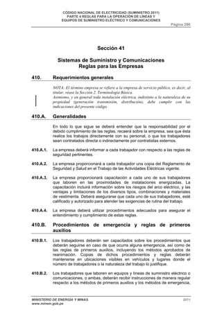 CÓDIGO NACIONAL DE ELECTRICIDAD (SUMINISTRO 2011) 
PARTE 4 REGLAS PARA LA OPERACIÓN DE LÍNEAS Y 
EQUIPOS DE SUMINISTRO ELÉCTRICO Y COMUNICACIONES 
Página 286 
Sección 41 
Sistemas de Suministro y Comunicaciones 
Reglas para las Empresas 
410. Requerimientos generales 
NOTA: El término empresa se refiere a la empresa de servicio público, es decir, al 
titular, véase la Sección 2. Terminología Básica. 
Asimismo, y en general toda instalación eléctrica, indistinto a la naturaleza de su 
propiedad (generación transmisión, distribución), debe cumplir con las 
indicaciones del presente código. 
410.A. Generalidades 
En todo lo que sigue se deberá entender que la responsabilidad por el 
debido cumplimiento de las reglas, recaerá sobre la empresa, sea que ésta 
realice los trabajos directamente con su personal, o que los trabajadores 
sean contratados directa o indirectamente por contratistas externos. 
410.A.1. La empresa deberá informar a cada trabajador con respecto a las reglas de 
seguridad pertinentes. 
410.A.2. La empresa proporcionará a cada trabajador una copia del Reglamento de 
Seguridad y Salud en el Trabajo de las Actividades Eléctricas vigente. 
410.A.3. La empresa proporcionará capacitación a cada uno de sus trabajadores 
que laboren en las proximidades de instalaciones energizadas. La 
capacitación incluirá información sobre los riesgos del arco eléctrico, y las 
ventajas y limitaciones de los diversos tipos, combinaciones y materiales 
de vestimenta. Deberá asegurarse que cada uno de sus trabajadores, esté 
calificado y autorizado para atender las exigencias de rutina del trabajo. 
410.A.4. La empresa deberá utilizar procedimientos adecuados para asegurar el 
entendimiento y cumplimiento de estas reglas. 
410.B. Procedimientos de emergencia y reglas de primeros 
auxilios 
410.B.1. Los trabajadores deberán ser capacitados sobre los procedimientos que 
deberán seguirse en caso de que ocurra alguna emergencia, así como de 
las reglas de primeros auxilios, incluyendo los métodos aprobados de 
reanimación. Copias de dichos procedimientos y reglas deberán 
mantenerse en ubicaciones visibles en vehículos y lugares donde el 
número de trabajadores o la naturaleza del trabajo lo justifique. 
410.B.2. Los trabajadores que laboren en equipos y líneas de suministro eléctrico o 
comunicaciones, o ambas, deberán recibir instrucciones de manera regular 
respecto a los métodos de primeros auxilios y los métodos de emergencia, 
MINISTERIO DE ENERGÍA Y MINAS 2011 
www.minem.gob.pe 
 