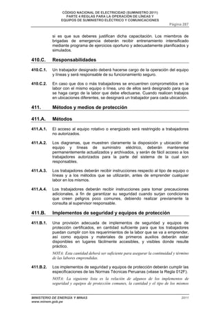 CÓDIGO NACIONAL DE ELECTRICIDAD (SUMINISTRO 2011) 
PARTE 4 REGLAS PARA LA OPERACIÓN DE LÍNEAS Y 
EQUIPOS DE SUMINISTRO ELÉCTRICO Y COMUNICACIONES 
Página 287 
si es que sus deberes justifican dicha capacitación. Los miembros de 
brigadas de emergencia deberán recibir entrenamiento intensificado 
mediante programa de ejercicios oportuno y adecuadamente planificados y 
simulados. 
410.C. Responsabilidades 
410.C.1. Un trabajador designado deberá hacerse cargo de la operación del equipo 
y líneas y será responsable de su funcionamiento seguro. 
410.C.2. En caso que dos o más trabajadores se encuentren comprometidos en la 
labor con el mismo equipo o línea, uno de ellos será designado para que 
se haga cargo de la labor que debe efectuarse. Cuando realicen trabajos 
en ubicaciones diferentes, se designará un trabajador para cada ubicación. 
411. Métodos y medios de protección 
411.A. Métodos 
411.A.1. El acceso al equipo rotativo o energizado será restringido a trabajadores 
no autorizados. 
411.A.2. Los diagramas, que muestren claramente la disposición y ubicación del 
equipo y líneas de suministro eléctrico, deberán mantenerse 
permanentemente actualizados y archivados, y serán de fácil acceso a los 
trabajadores autorizados para la parte del sistema de la cual son 
responsables. 
411.A.3. Los trabajadores deberán recibir instrucciones respecto al tipo de equipo o 
líneas y a los métodos que se utilizarán, antes de emprender cualquier 
labor en los mismos. 
411.A.4. Los trabajadores deberán recibir instrucciones para tomar precauciones 
adicionales, a fin de garantizar su seguridad cuando surjan condiciones 
que creen peligros poco comunes, debiendo realizar previamente la 
consulta al supervisor responsable. 
411.B. Implementos de seguridad y equipos de protección 
411.B.1. Una provisión adecuada de implementos de seguridad y equipos de 
protección certificados, en cantidad suficiente para que los trabajadores 
puedan cumplir con los requerimientos de la labor que se va a emprender, 
así como equipos y materiales de primeros auxilios deberán estar 
disponibles en lugares fácilmente accesibles, y visibles donde resulte 
práctico. 
NOTA: Esta cantidad deberá ser suficiente para asegurar la continuidad y término 
de las labores emprendidas. 
411.B.2. Los implementos de seguridad y equipos de protección deberán cumplir las 
especificaciones de las Normas Técnicas Peruanas (véase la Regla 012F). 
NOTA: La siguiente lista es la relación de algunos de los implementos de 
seguridad y equipos de protección comunes, la cantidad y el tipo de los mismos 
MINISTERIO DE ENERGÍA Y MINAS 2011 
www.minem.gob.pe 
 