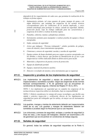 CÓDIGO NACIONAL DE ELECTRICIDAD (SUMINISTRO 2011) 
PARTE 4 REGLAS PARA LA OPERACIÓN DE LÍNEAS Y 
EQUIPOS DE SUMINISTRO ELÉCTRICO Y COMUNICACIONES 
Página 288 
dependerá de los requerimientos de cada caso, que permitan la realización de los 
trabajos en forma segura: 
1. Indumentaria aislante, tal como guantes de goma, mangas de goma o de 
algún dieléctrico, que satisfaga las exigencias de las normas técnicas 
correspondientes para las condiciones de la tensión implicada, y casco 
aislante antichoque para proteger la cabeza, calzado de seguridad. Además, 
protección facial, ropa de trabajo calificada para las características y 
exigencias de la labor a realizar de forma segura. 
2. Pantallas, cubiertas, mantas y plataformas aislantes. 
3. Instrumentos aislantes para manipular o realizar pruebas de equipos o líneas 
energizadas. 
4. Gafas, anteojos de seguridad. 
5. Avisos que indiquen: “Persona trabajando”, señales portátiles de peligro, 
conos de tránsito y luces intermitentes apropiadas. 
6. Cinturones y arneses de seguridad, cuerdas y cuerdas de seguridad. 
7. Equipo extintor de fuego diseñado para uso seguro en partes energizadas con 
las debidas y claras marcas, que faciliten la identificación de su uso o que 
tengan marcas visibles indicando dónde no deben usarse para tal fin. 
8. Materiales y dispositivos de puesta a tierra de protección. 
9. Equipo de alumbrado portátil. 
10. Equipo y material de primeros auxilios. 
11. Detector o revelador de tensión y otros instrumentos que se requieran. 
411.C. Inspección y pruebas de los implementos de seguridad 
411.C.1. Los implementos de seguridad y equipo de protección deberán ser 
inspeccionados o sometidos a prueba –según las exigencias de las normas 
técnicas correspondientes- a fin de garantizar que se encuentran en 
condiciones de trabajo seguras. (Véanse las Reglas 411.B.2 y 401). 
NOTA 1. Los implementos de seguridad que no cumplen las exigencias de las 
normas técnicas respectivas deben ser destruidos, bajo su responsabilidad. 
NOTA 2. Deberá considerarse la ventaja del avance tecnológico, que facilite una 
rápida y práctica inspección y verificación directa de los implementos de 
seguridad por parte del trabajador que los utiliza, sin mayor uso de instrumentos 
adicionales. 
411.C.2. Los guantes, mangas y mantas de aislamiento deberán ser inspeccionados 
antes de su uso. Los guantes y mangas de aislamiento deberán ser 
sometidos a pruebas según la frecuencia que su uso requiera. 
411.C.3 Los cinturones y arneses de seguridad, anclajes y cuerdas de seguridad (o 
línea de vida), y otro equipo del trabajador, deberán ser examinados a fin 
de garantizar que se encuentran en condiciones de trabajo seguras. 
411.D. Señales de seguridad 
En general, todas las señales de seguridad requeridas en la Parte 4, 
MINISTERIO DE ENERGÍA Y MINAS 2011 
www.minem.gob.pe 
 