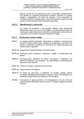 CÓDIGO NACIONAL DE ELECTRICIDAD (SUMINISTRO 2011) 
PARTE 4 REGLAS PARA LA OPERACIÓN DE LÍNEAS Y 
EQUIPOS DE SUMINISTRO ELÉCTRICO Y COMUNICACIONES 
Página 289 
deberán cumplir con las disposiciones de la norma DGE correspondiente. 
Las señales de seguridad permanentes deberán colocarse en lugares 
visibles y estratégicos, en todas las entradas a las estaciones de 
suministro eléctrico, subestaciones y otras áreas cerradas donde se puede 
caminar y que contienen partes conductoras expuestas. 
411.E. Identificación y ubicación 
Las líneas de suministro y comunicación deberán estar plenamente 
identificadas antes del inicio de los trabajos. Se proporcionará todos los 
medios para poder determinar la ubicación e identificación de las líneas de 
suministro y comunicación antes de emprender el trabajo. 
411.F. Protección contra caídas 
411.F.1. La empresa deberá desarrollar, implementar y mantener un programa de 
protección eficaz contra caídas, aplicable al escalamiento u otra forma de 
acceso y desarrollo de labores en ubicaciones de trabajo elevadas, que 
deberá incluir lo siguiente: 
411.F.1.a. Capacitación, perfeccionamiento y documentación. 
411.F.1.b. Orientación para la selección, inspección, cuidado y mantenimiento del 
equipo. 
411.F.1.c. Consideraciones referentes al diseño estructural e integridad, con 
referencia particular a los anclajes y su disponibilidad y posicionamiento 
adecuado de los equipos. 
411.F.1.d. Planes de rescate y capacitación relacionada. 
411.F.1.e. Reconocimiento de peligros. 
411.F.1.f. El diseño de estructuras e instalación de equipos, siempre deberá 
considerar facilidades para la fijación o sujeción y apoyo del trabajador que 
le permita el desarrollo de sus labores en forma segura. 
411.F.2. La empresa no deberá permitir a los trabajadores el uso de correa de 
posicionamiento fabricadas 100% de cuero, ni cuerdas o sogas de material 
orgánico. 
MINISTERIO DE ENERGÍA Y MINAS 2011 
www.minem.gob.pe 
 
