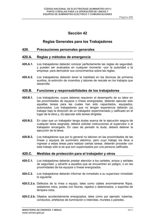 CÓDIGO NACIONAL DE ELECTRICIDAD (SUMINISTRO 2011) 
PARTE 4 REGLAS PARA LA OPERACIÓN DE LÍNEAS Y 
EQUIPOS DE SUMINISTRO ELÉCTRICO Y COMUNICACIONES 
Página 290 
Sección 42 
Reglas Generales para los Trabajadores 
420. Precauciones personales generales 
420.A. Reglas y métodos de emergencia 
420.A.1. Los trabajadores deberán conocer perfectamente las reglas de seguridad, 
y pueden ser evaluados en cualquier momento –por la autoridad o la 
empresa- para demostrar sus conocimientos sobre las reglas. 
420.A.2. Los trabajadores deberán tener la habilidad en las técnicas de primeros 
auxilios, la extinción de incendios y labores de rescate en los trabajos que 
desarrolla. 
420.B. Funciones y responsabilidades de los trabajadores 
420.B.1. Los trabajadores, cuyos deberes requieren el desempeño de su labor en 
las proximidades de equipos o líneas energizadas, deberán ejecutar sólo 
aquellas tareas para las cuales han sido capacitados, equipados, 
autorizados. Los trabajadores que no tengan experiencia deberán (a) 
trabajar bajo la dirección de un trabajador experimentado y calificado en el 
lugar de la obra y, (b) ejecutar sólo tareas dirigidas. 
420.B.2. En caso que un trabajador tenga dudas acerca de la ejecución segura de 
cualquier tarea asignada, deberá solicitar instrucciones al supervisor o al 
trabajador encargado. En caso de persistir la duda, deberá detener la 
ejecución de la tarea. 
420.B.3. Los trabajadores que por lo general no laboren en las proximidades de las 
líneas y equipos de suministro eléctrico, pero cuyo trabajo los lleve a 
ingresar a estas áreas para realizar ciertas tareas, deberán proceder con 
este trabajo sólo si es que son supervisados por una persona calificada. 
420.C. Medidas de protección para el trabajador y otros 
420.C.1. Los trabajadores deberán prestar atención a los carteles, avisos y señales 
de seguridad, y advertir a aquellos que se encuentren en peligro, o en las 
proximidades de los equipos o líneas energizados. 
420.C.2. Los trabajadores deberán informar de inmediato a su supervisor inmediato 
lo siguiente: 
420.C.2.a. Defectos de la línea o equipo, tales como cables anormalmente flojos, 
aisladores rotos, postes con fisuras, rajados o deteriorados, o soportes de 
lámpara rotos. 
420.C.2.b. Objetos accidentalmente energizados, tales como por ejemplo: tuberías, 
conductos, artefactos de iluminación o retenidas, muretes o paredes. 
MINISTERIO DE ENERGÍA Y MINAS 2011 
www.minem.gob.pe 
 