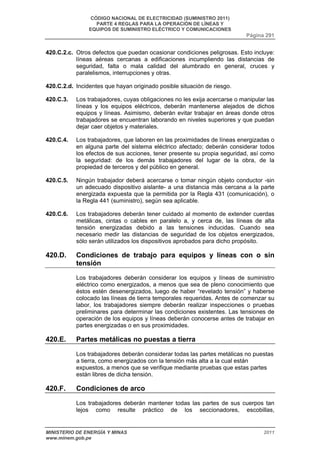 CÓDIGO NACIONAL DE ELECTRICIDAD (SUMINISTRO 2011) 
PARTE 4 REGLAS PARA LA OPERACIÓN DE LÍNEAS Y 
EQUIPOS DE SUMINISTRO ELÉCTRICO Y COMUNICACIONES 
Página 291 
420.C.2.c. Otros defectos que puedan ocasionar condiciones peligrosas. Esto incluye: 
líneas aéreas cercanas a edificaciones incumpliendo las distancias de 
seguridad, falta o mala calidad del alumbrado en general, cruces y 
paralelismos, interrupciones y otras. 
420.C.2.d. Incidentes que hayan originado posible situación de riesgo. 
420.C.3. Los trabajadores, cuyas obligaciones no les exija acercarse o manipular las 
líneas y los equipos eléctricos, deberán mantenerse alejados de dichos 
equipos y líneas. Asimismo, deberán evitar trabajar en áreas donde otros 
trabajadores se encuentran laborando en niveles superiores y que puedan 
dejar caer objetos y materiales. 
420.C.4. Los trabajadores, que laboren en las proximidades de líneas energizadas o 
en alguna parte del sistema eléctrico afectado; deberán considerar todos 
los efectos de sus acciones, tener presente su propia seguridad, así como 
la seguridad: de los demás trabajadores del lugar de la obra, de la 
propiedad de terceros y del público en general. 
420.C.5. Ningún trabajador deberá acercarse o tomar ningún objeto conductor -sin 
un adecuado dispositivo aislante- a una distancia más cercana a la parte 
energizada expuesta que la permitida por la Regla 431 (comunicación), o 
la Regla 441 (suministro), según sea aplicable. 
420.C.6. Los trabajadores deberán tener cuidado al momento de extender cuerdas 
metálicas, cintas o cables en paralelo a, y cerca de, las líneas de alta 
tensión energizadas debido a las tensiones inducidas. Cuando sea 
necesario medir las distancias de seguridad de los objetos energizados, 
sólo serán utilizados los dispositivos aprobados para dicho propósito. 
420.D. Condiciones de trabajo para equipos y líneas con o sin 
tensión 
Los trabajadores deberán considerar los equipos y líneas de suministro 
eléctrico como energizados, a menos que sea de pleno conocimiento que 
éstos estén desenergizados, luego de haber “revelado tensión” y haberse 
colocado las líneas de tierra temporales requeridas. Antes de comenzar su 
labor, los trabajadores siempre deberán realizar inspecciones o pruebas 
preliminares para determinar las condiciones existentes. Las tensiones de 
operación de los equipos y líneas deberán conocerse antes de trabajar en 
partes energizadas o en sus proximidades. 
420.E. Partes metálicas no puestas a tierra 
Los trabajadores deberán considerar todas las partes metálicas no puestas 
a tierra, como energizados con la tensión más alta a la cual están 
expuestos, a menos que se verifique mediante pruebas que estas partes 
están libres de dicha tensión. 
420.F. Condiciones de arco 
Los trabajadores deberán mantener todas las partes de sus cuerpos tan 
lejos como resulte práctico de los seccionadores, escobillas, 
MINISTERIO DE ENERGÍA Y MINAS 2011 
www.minem.gob.pe 
 