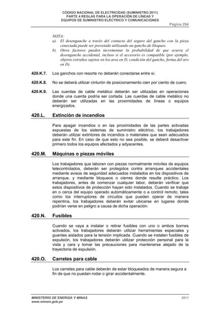 CÓDIGO NACIONAL DE ELECTRICIDAD (SUMINISTRO 2011) 
PARTE 4 REGLAS PARA LA OPERACIÓN DE LÍNEAS Y 
EQUIPOS DE SUMINISTRO ELÉCTRICO Y COMUNICACIONES 
Página 294 
NOTA: 
a). El desenganche a través del contacto del seguro del gancho con la pieza 
conectada puede ser prevenido utilizando un gancho de bloqueo. 
b). Otros factores pueden incrementar la probabilidad de que ocurra el 
desenganche accidental, incluso si el accesorio es compatible (por ejemplo, 
objetos extraños sujetos en los aros en D, condición del gancho, forma del aro 
en D). 
420.K.7. Los ganchos con resorte no deberán conectarse entre sí. 
420.K.8. No se deberá utilizar cinturón de posicionamiento cien por ciento de cuero. 
420.K.9. Las cuerdas de cable metálico deberán ser utilizadas en operaciones 
donde una cuerda podría ser cortada. Las cuerdas de cable metálico no 
deberán ser utilizadas en las proximidades de líneas o equipos 
energizados. 
420.L. Extinción de incendios 
Para apagar incendios o en las proximidades de las partes activadas 
expuestas de los sistemas de suministro eléctrico, los trabajadores 
deberán utilizar extintores de incendios o materiales que sean adecuados 
para este fin. En caso de que esto no sea posible, se deberá desactivar 
primero todos los equipos afectados y adyacentes. 
420.M. Máquinas o piezas móviles 
Los trabajadores que laboren con piezas normalmente móviles de equipos 
telecontrolados, deberán ser protegidos contra arranques accidentales 
mediante avisos de seguridad adecuados instalados en los dispositivos de 
arranque, y mediante bloqueos o cierres donde resulte práctico. Los 
trabajadores, antes de comenzar cualquier labor, deberán verificar que 
estos dispositivos de protección hayan sido instalados. Cuando se trabaje 
en o cerca del equipo operado automáticamente o a control remoto, tales 
como los interruptores de circuitos que pueden operar de manera 
repentina, los trabajadores deberán evitar ubicarse en lugares donde 
podrían verse en peligro a causa de dicha operación. 
420.N. Fusibles 
Cuando se vaya a instalar o retirar fusibles con uno o ambos bornes 
activados, los trabajadores deberán utilizar herramientas especiales y 
guantes aislados para la tensión implicada. Cuando se instalen fusibles de 
expulsión, los trabajadores deberán utilizar protección personal para la 
vista y cara y tomar las precauciones para mantenerse alejado de la 
trayectoria de expulsión. 
420.O. Carretes para cable 
Los carretes para cable deberán de estar bloqueados de manera segura a 
fin de que no puedan rodar o girar accidentalmente. 
MINISTERIO DE ENERGÍA Y MINAS 2011 
www.minem.gob.pe 
 