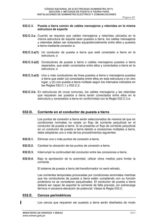CÓDIGO NACIONAL DE ELECTRICIDAD (SUMINISTRO 2011) 
SECCIÓN 3: MÉTODOS DE PUESTA A TIERRA PARA 
INSTALACIONES DE SUMINISTRO ELÉCTRICO Y COMUNICACIONES 
Página 25 
032.C.3. Puesta a tierra común de cables mensajeros y retenidas en la misma 
estructura de soporte 
032.C.3.a. Cuando se requiera que cables mensajeros y retenidas ubicados en la 
misma estructura de soporte sean puestos a tierra, los cables mensajeros 
y retenidas deben ser enlazados equipotencialmente entre ellos y puestos 
a tierra mediante conexión a: 
032.C.3.a(1) Un conductor de puesta a tierra que esté conectado a tierra en la 
estructura, o 
032.C.3.a(2) Conductores de puesta a tierra o cables mensajeros puestos a tierra 
separados, que estén conectados entre ellos y conectados a tierra en la 
estructura, o 
032.C.3.a(3) Uno o más conductores de línea puestos a tierra o mensajeros puestos 
a tierra que están (a) conectados entre ellos en esta estructura o en otro 
lugar, y (b) con puesta a tierra múltiple según los intervalos indicados en 
las Reglas 032.C.1 y 032.C.2. 
032.C.3.b. En estructuras de cruce comunes, los cables mensajeros y las retenidas 
que requieran ser puestos a tierra serán conectados entre ellos en la 
estructura y conectados a tierra en conformidad con la Regla 032.C.3.a. 
032.D. Corriente en el conductor de puesta a tierra 
Los puntos de conexión a tierra serán seleccionados de manera tal que en 
condiciones normales no exista un flujo de corriente perjudicial en el 
conductor de puesta a tierra. Si se presenta un flujo de corriente perjudicial 
en un conductor de puesta a tierra debido a conexiones múltiples a tierra, 
debe adoptarse uno o más de los procedimientos siguientes: 
032.D.1. Eliminar uno o más puntos de conexión a tierra. 
032.D.2. Cambiar la ubicación de los puntos de conexión a tierra. 
032.D.3. Interrumpir la continuidad del conductor entre las conexiones a tierra. 
032.D.4. Bajo la aprobación de la autoridad, utilizar otros medios para limitar la 
corriente. 
El sistema de puesta a tierra del transformador no será retirado. 
Las corrientes temporales provocadas por condiciones anormales mientras 
que los conductores de puesta a tierra estén cumpliendo con su función 
protectora no se consideran perjudiciales. El conductor de puesta a tierra 
deberá ser capaz de soportar la corriente de falla prevista, sin sobrecarga 
térmica ni excesiva elevación de potencial. Véase la Regla 033.C. 
032.E. Cercos perimétricos 
Los cercos que requieran ser puestos a tierra serán diseñados de modo 
MINISTERIO DE ENERGÍA Y MINAS 2011 
www.minem.gob.pe 
 