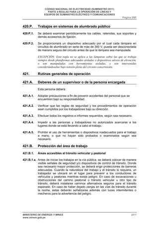 CÓDIGO NACIONAL DE ELECTRICIDAD (SUMINISTRO 2011) 
PARTE 4 REGLAS PARA LA OPERACIÓN DE LÍNEAS Y 
EQUIPOS DE SUMINISTRO ELÉCTRICO Y COMUNICACIONES 
Página 295 
420.P. Trabajos en sistemas de alumbrado público 
420.P.1. Se deberá examinar periódicamente los cables, retenidas, sus soportes y 
demás accesorios de fijación. 
420.P.2. Se proporcionará un dispositivo adecuado por el cual cada lámpara en 
circuitos de alumbrado en serie de más de 300 V, pueda ser desconectada 
de manera segura del circuito antes de que la lámpara sea manipulada. 
EXCEPCIÓN: Esta regla no se aplica a las lámparas sobre las que se trabaja 
siempre desde plataformas adecuadas aisladas o dispositivos aéreos de elevación, 
o son manipuladas con herramientas aisladas, y son intervenidas 
considerándoselas bajo tensión plena del circuito concerniente. 
421. Rutinas generales de operación 
421.A. Deberes de un supervisor o de la persona encargada 
Esta persona deberá: 
421.A.1. Adoptar precauciones a fin de prevenir accidentes del personal que se 
encuentren bajo su responsabilidad. 
421.A.2. Verificar que las reglas de seguridad y los procedimientos de operación 
sean cumplidos por los trabajadores bajo su dirección. 
421.A.3. Efectuar todos los registros e informes requeridos, según sea necesario. 
421.A.4. Impedir a las personas y trabajadores no autorizados acercarse a los 
lugares donde se está llevando a cabo el trabajo. 
421.A.5. Prohibir el uso de herramientas o dispositivos inadecuados para el trabajo 
a mano, o que no hayan sido probados o examinados según sea 
necesario. 
421.B. Protección del área de trabajo 
421.B.1. Áreas accesibles al tránsito vehicular y peatonal 
421.B.1.a. Antes de iniciar los trabajos en la vía pública, se deberá colocar de manera 
visible señales de seguridad y/o dispositivos de control de tránsito. Donde 
sea necesario mayor protección, se deberá erigir protecciones de barreras 
adecuadas. Cuando la naturaleza del trabajo y el tránsito lo requiera, un 
trabajador se ubicará en el lugar para prevenir a los conductores de 
vehículos y peatones mientras exista peligro. En caso de excavaciones u 
obstrucciones del camino peatonal o tránsito vehicular u otro tipo de 
tránsito, deberá instalarse caminos alternativos seguros para el tránsito 
esperado. En caso de haber dejado zanjas en las vías de tránsito durante 
la noche, estas deberán señalizarse además con luces intermitentes o 
mecheros para la advertencia del peligro. 
MINISTERIO DE ENERGÍA Y MINAS 2011 
www.minem.gob.pe 
 