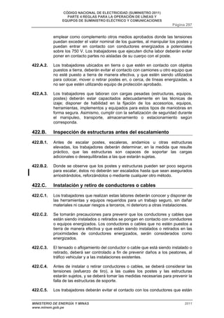 CÓDIGO NACIONAL DE ELECTRICIDAD (SUMINISTRO 2011) 
PARTE 4 REGLAS PARA LA OPERACIÓN DE LÍNEAS Y 
EQUIPOS DE SUMINISTRO ELÉCTRICO Y COMUNICACIONES 
Página 297 
emplear como complemento otros medios aprobados donde las tensiones 
puedan exceder el valor nominal de los guantes, al manipular los postes y 
puedan entrar en contacto con conductores energizados a potenciales 
sobre los 750 V. Los trabajadores que ejecuten dicha labor deberán evitar 
poner en contacto partes no aisladas de su cuerpo con el poste. 
422.A.2. Los trabajadores ubicados en tierra o que estén en contacto con objetos 
puestos a tierra, deberán evitar el contacto con camiones u otro equipo que 
no esté puesto a tierra de manera efectiva, y que estén siendo utilizados 
para colocar, mover o retirar postes en, o cerca, de líneas energizadas, a 
no ser que estén utilizando equipo de protección aprobado. 
422.A.3. Los trabajadores que laboran con cargas pesadas (estructuras, equipos, 
postes) deberán estar capacitados adecuadamente en las técnicas de 
izaje; disponer de habilidad en la fijación de los accesorios, equipos, 
herramientas, implementos y equipados para estos tipos de maniobras en 
forma segura. Asimismo, cumplir con la señalización de seguridad durante 
el manipuleo, transporte, almacenamiento o estacionamiento según 
corresponda. 
422.B. Inspección de estructuras antes del escalamiento 
422.B.1. Antes de escalar postes, escaleras, andamios u otras estructuras 
elevadas, los trabajadores deberán determinar, en la medida que resulte 
práctico, que las estructuras son capaces de soportar las cargas 
adicionales o desequilibradas a las que estarán sujetas. 
422.B.2. Donde se observe que los postes y estructuras pueden ser poco seguros 
para escalar, éstos no deberán ser escalados hasta que sean asegurados 
arriostrándolos, reforzándolos o mediante cualquier otro método. 
422.C. Instalación y retiro de conductores o cables 
422.C.1. Los trabajadores que realizan estas labores deberán conocer y disponer de 
las herramientas y equipos requeridos para un trabajo seguro, sin dañar 
materiales ni causar riesgos a terceros, ni deterioro a otras instalaciones. 
422.C.2. Se tomarán precauciones para prevenir que los conductores y cables que 
están siendo instalados o retirados se pongan en contacto con conductores 
o equipos energizados. Los conductores o cables que no estén puestos a 
tierra de manera efectiva y que están siendo instalados o retirados en las 
proximidades de conductores energizados, serán considerados como 
energizados. 
422.C.3. El tensado o aflojamiento del conductor o cable que está siendo instalado o 
retirado, deberá ser controlado a fin de prevenir daños a los peatones, al 
tráfico vehicular y a las instalaciones existentes. 
422.C.4. Antes de instalar o retirar conductores o cables, se deberá considerar las 
tensiones (esfuerzo de tiro), a las cuales los postes y las estructuras 
estarán sujetos, y se deberá tomar las medidas necesarias para prevenir la 
falla de las estructuras de soporte. 
422.C.5. Los trabajadores deberán evitar el contacto con los conductores que están 
MINISTERIO DE ENERGÍA Y MINAS 2011 
www.minem.gob.pe 
 