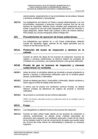 CÓDIGO NACIONAL DE ELECTRICIDAD (SUMINISTRO 2011) 
PARTE 4 REGLAS PARA LA OPERACIÓN DE LÍNEAS Y 
EQUIPOS DE SUMINISTRO ELÉCTRICO Y COMUNICACIONES 
Página 298 
siendo jalados, especialmente en las proximidades de las poleas, bloques 
y tambores arrolladores o cabrestantes. 
422.C.6. Los trabajadores que laboren en líneas o equipo desenergizado o en sus 
proximidades, expuestos a tensiones inclusive mayores que las de sus 
equipos de seguridad, deberán tomar medidas para asegurarse que las 
líneas o equipos en los que están trabajando, estén libres de inducción y 
fugas peligrosas, deben haber sido puestos a tierra de manera efectiva. 
Para trabajo con circuito energizado véase la Regla 443. 
423. Procedimientos de operación de líneas subterráneas 
Los trabajadores que laboren en, o con líneas subterráneas, deberán 
cumplir las siguientes reglas, además de las reglas aplicables que se 
indican en las secciones 43 y 44. 
423.A. Protección del buzón de inspección y abertura en la 
calzada 
Cuando se retiren las tapas de los buzones de inspección, buzones de 
registro o cámaras subterráneas, la abertura deberá ser protegida de 
inmediato con una barrera, una cubierta temporal u otra guarda adecuada. 
423.B. Prueba de gas en buzones de inspección y cámaras 
subterráneas no ventiladas 
423.B.1. Antes de entrar, la atmósfera deberá ser sometida a prueba empleando la 
técnica y equipos o instrumentos calificados, para ver si contiene gases 
tóxicos, combustibles o inflamables. 
423.B.2. Donde se detecte gas tóxico, combustible o inflamable, deberá ventilarse y 
hacer segura el área de trabajo antes de entrar. 
423.B.3. A menos que se provea una ventilación continua forzada, se deberá 
efectuar pruebas de deficiencia de oxígeno de acuerdo a técnicas 
calificadas. 
423.B.4. Se proveerá un suministro de aire continuo adecuado. 
NOTA: El término adecuado incluye la evaluación tanto de la cantidad como la 
calidad de aire. 
423.C. Fuego 
423.C.1. Los trabajadores no deberán fumar en los buzones de inspección. 
423.C.2. Cuando se deba utilizar fuego abierto en los buzones de inspección o 
cámaras subterráneas, se deberá tomar medidas adicionales de 
precaución para asegurar una ventilación adecuada y antes de los inicios 
de los trabajos medir el nivel de concentración de gases que puedan estar 
por encima del límite inferior de inflamabilidad y presentar un ambiente 
explosivo. 
MINISTERIO DE ENERGÍA Y MINAS 2011 
www.minem.gob.pe 
 
