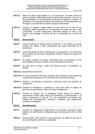 CÓDIGO NACIONAL DE ELECTRICIDAD (SUMINISTRO 2011) 
PARTE 4 REGLAS PARA LA OPERACIÓN DE LÍNEAS Y 
EQUIPOS DE SUMINISTRO ELÉCTRICO Y COMUNICACIONES 
Página 299 
423.C.3. Antes de utilizar fuego abierto en una excavación, en áreas donde los 
gases o líquidos combustibles pueden todavía estar presentes, tal como en 
las proximidades de las estaciones de servicio de gasolina o tanques, la 
atmósfera en la excavación deberá ser analizada a fin de determinar que 
es segura y que está libre de gases o líquidos combustibles. 
423.C.4. Cuando un soplete o fuego abierto se usa (como es el caso de los 
empalmes termocontraíbles) en la proximidad de tubería de gas u otro 
combustible, se debe proporcionar adecuado espacio de aire o una 
barrera, para proteger la tubería de gas o combustible de la fuente de 
calor. 
423.D. Excavación 
423.D.1. Antes de excavar se deberá ubicar e identificar, en la medida que resulte 
práctico, los cables y otras instalaciones que estén enterrados en la 
proximidad. 
423.D.2. Las herramientas de mano utilizadas para la excavación, en la proximidad 
de los cables de suministro energizados, tendrán mangos de material no 
conductor. 
423.D.3. No deberá utilizarse un equipo mecanizado para la excavación, en las 
proximidades cercanas de cables y otros dispositivos enterrados. 
423.D.4. En caso que se rompa o dañe una tubería de gas o combustible, se 
deberá: 
423.D.4.a. Suspender la excavación. 
423.D.4.b. En caso de presencia de fuego, extinguirlo de inmediato con los equipos de 
primera línea dispuestos en la zona antes del inicio de los trabajos. 
423.D.4.c. Notificar a la autoridad competente y reportarlo como una situación de 
emergencia. 
423.D.4.d. Declarar la emergencia y acordonar la zona para evitar el ingreso de 
personas no autorizadas y reducir el riesgo de exposición. 
423.D.5. Cuando se requiere que un trabajador realice labores en zanjas o 
excavaciones dónde haya riesgo de hundimiento o deslizamiento, o la 
zanja o excavación es más de 1,5 m de profundidad, se deberán usar 
métodos de apuntalamiento, inclinación o defensa, para proporcionar 
protección al trabajador. 
423.E. Identificación 
423.E.1. Cuando las instalaciones subterráneas se encuentren expuestas, éstas 
deberán ser identificadas y protegidas según sea necesario a fin de evitar 
daños. 
423.E.2. Donde existan varios cables en una excavación, los cables en los que no 
se está trabajando, deberán ser protegidos. 
MINISTERIO DE ENERGÍA Y MINAS 2011 
www.minem.gob.pe 
 