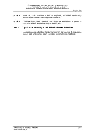 CÓDIGO NACIONAL DE ELECTRICIDAD (SUMINISTRO 2011) 
PARTE 4 REGLAS PARA LA OPERACIÓN DE LÍNEAS Y 
EQUIPOS DE SUMINISTRO ELÉCTRICO Y COMUNICACIONES 
Página 300 
423.E.3. Antes de cortar un cable o abrir un empalme, se deberá identificar y 
verificar si es aquel en el cual se debe intervenir. 
423.E.4. Cuando existan varios cables en una excavación, el cable en el que se va 
a trabajar deberá ser completamente identificado. 
423.F. Operación del equipo con accionamiento mecánico 
Los trabajadores deberán evitar permanecer en los buzones de inspección 
cuando esté funcionando algún equipo de accionamiento mecánico. 
MINISTERIO DE ENERGÍA Y MINAS 2011 
www.minem.gob.pe 
 