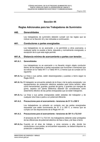 CÓDIGO NACIONAL DE ELECTRICIDAD (SUMINISTRO 2011) 
PARTE 4 REGLAS PARA LA OPERACIÓN DE LÍNEAS Y 
EQUIPOS DE SUMINISTRO ELÉCTRICO Y COMUNICACIONES 
Página 303 
Sección 44 
Reglas Adicionales para los Trabajadores de Suministro 
440. Generalidades 
Los trabajadores de suministro deberán cumplir con las reglas que se 
indican en la Sección 42 y las indicadas a continuación. 
441. Conductores o partes energizadas 
Los trabajadores no se acercarán, y no permitirán a otros acercarse, a 
cualquier parte no puesta a tierra, expuesta y normalmente energizada, a 
excepción de lo que esta regla permite. 
441.A. Distancia mínima de acercamiento a partes con tensión 
441.A.1. Generalidades 
Los trabajadores no se acercarán o no llevarán ningún objeto conductor 
dentro de las distancias a partes expuestas que funcionen a tensiones que 
se indican en la Tabla 441-1 o Tabla 441-4, a menos que se cumpla con lo 
siguiente: 
441.A.1.a. La línea o sus partes, estén desenergizadas y puestas a tierra según la 
Regla 444.D. 
441.A.1.b. El trabajador se encuentre aislado de la línea o de la parte energizada. Los 
equipamientos de protección eléctrica aislados para dicha tensión, tales 
como herramientas, guantes, guantes de goma, o guantes con mangas de 
goma, zapatos con planta dieléctrica deberán ser considerados como 
aislamiento efectivo de las partes energizadas que se están trabajando. 
441.A.1.c. La línea o sus partes energizadas están aisladas del trabajador y de 
cualquier otra línea o parte a un potencial diferente. 
441.A.2. Precauciones para el acercamiento - tensiones de 51 V a 300 V 
Los trabajadores no entrarán en contacto con las partes energizadas 
expuestas que estén funcionando de 51 V a 300 V, a menos que se 
cumpla con las disposiciones de la Regla 441 A1. 
441.A.3. Precauciones para el acercamiento - tensiones de 301 V a 72,5 kV 
A tensiones de 301 V a 72,5 kV, los trabajadores deberán estar protegidos 
de las diferencias de potencial eléctrico de fase a fase y de fase a tierra: 
441.A.3.a. Cuando en el área de trabajo, y zona cercana a ella, donde los 
conductores o sus partes, se encuentren expuestos, se deberá disponer su 
protección o aislamiento. 
MINISTERIO DE ENERGÍA Y MINAS 2011 
www.minem.gob.pe 
 