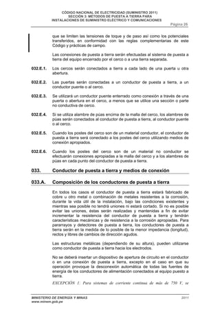 CÓDIGO NACIONAL DE ELECTRICIDAD (SUMINISTRO 2011) 
SECCIÓN 3: MÉTODOS DE PUESTA A TIERRA PARA 
INSTALACIONES DE SUMINISTRO ELÉCTRICO Y COMUNICACIONES 
Página 26 
que se limiten las tensiones de toque y de paso así como los potenciales 
transferidos, en conformidad con las reglas complementarias de este 
Código y prácticas de campo. 
Las conexiones de puesta a tierra serán efectuadas al sistema de puesta a 
tierra del equipo encerrado por el cerco o a una tierra separada. 
032.E.1. Los cercos serán conectados a tierra a cada lado de una puerta u otra 
abertura. 
032.E.2. Las puertas serán conectadas a un conductor de puesta a tierra, a un 
conductor puente o al cerco. 
032.E.3. Se utilizará un conductor puente enterrado como conexión a través de una 
puerta o abertura en el cerco, a menos que se utilice una sección o parte 
no conductiva de cerco. 
032.E.4. Si se utiliza alambre de púas encima de la malla del cerco, los alambres de 
púas serán conectados al conductor de puesta a tierra, al conductor puente 
o al cerco. 
032.E.5. Cuando los postes del cerco son de un material conductor, el conductor de 
puesta a tierra será conectado a los postes del cerco utilizando medios de 
conexión apropiados. 
032.E.6. Cuando los postes del cerco son de un material no conductor se 
efectuarán conexiones apropiadas a la malla del cerco y a los alambres de 
púas en cada punto del conductor de puesta a tierra. 
033. Conductor de puesta a tierra y medios de conexión 
033.A. Composición de los conductores de puesta a tierra 
En todos los casos el conductor de puesta a tierra estará fabricado de 
cobre u otro metal o combinación de metales resistentes a la corrosión, 
durante la vida útil de la instalación, bajo las condiciones existentes y 
mientras sea posible no tendrá uniones ni estará cortado. Si no es posible 
evitar las uniones, éstas serán realizadas y mantenidas a fin de evitar 
incrementar la resistencia del conductor de puesta a tierra y tendrán 
características mecánicas y de resistencia a la corrosión apropiadas. Para 
pararrayos y detectores de puesta a tierra, los conductores de puesta a 
tierra serán en la medida de lo posible de la menor impedancia (longitud), 
rectos y libres de cambios de dirección agudos. 
Las estructuras metálicas (dependiendo de su altura), pueden utilizarse 
como conductor de puesta a tierra hacia los electrodos. 
No se deberá insertar un dispositivo de apertura de circuito en el conductor 
o en una conexión de puesta a tierra, excepto en el caso en que su 
operación provoque la desconexión automática de todas las fuentes de 
energía de los conductores de alimentación conectados al equipo puesto a 
tierra. 
EXCEPCIÓN 1: Para sistemas de corriente continua de más de 750 V, se 
MINISTERIO DE ENERGÍA Y MINAS 2011 
www.minem.gob.pe 
 
