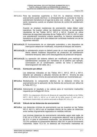 CÓDIGO NACIONAL DE ELECTRICIDAD (SUMINISTRO 2011) 
PARTE 4 REGLAS PARA LA OPERACIÓN DE LÍNEAS Y 
EQUIPOS DE SUMINISTRO ELÉCTRICO Y COMUNICACIONES 
Página 305 
441.A.4.b Para las tensiones superiores a 72,5 kV, la distancia mínima de 
acercamiento puede disminuir, si anticipadamente es conocida la máxima 
sobretensión transitoria en el lugar de la obra. Los análisis de ingeniería 
serán necesarios cuando se empleen técnicas de control de sobretensión 
transitoria. 
Cuando se empleen resistencias de preinserción, éstas deben estar 
operativas. Se pueden utilizar las distancias mínimas de acercamiento 
resultantes de las Tablas 441-2, 441-3 y 441-4. Cuando se utilice 
distancias de seguridad reducidas de las Tablas 441-2, 441-3 y 441-4, para 
una sobretensión transitoria unitaria específica, la máxima sobretensión 
transitoria en el lugar de la obra deberá ser controlada mediante uno de los 
siguientes métodos: 
441.A.4.b.(1) El funcionamiento de un interruptor automático u otro dispositivo de 
interrupción deberá ser modificado, incluyendo el bloqueo del recierre. 
441.A.4.b.(2) La sobretensión propia no deberá pasar de un nivel aceptable, para tal 
efecto deberá instalarse dispositivos de protección de sobretensión 
transitoria temporal, tales como descargadores de protección temporal. 
441.A.4.b.(3) La operación del sistema deberá ser modificada para restringir las 
sobretensiones causadas por maniobras en el sistema (por ejemplo, 
conmutación en el condensador, cambio de toma o derivación, 
desenergización del cable, etc.). 
441.A.5. Corrección por altitud 
Las distancias indicadas en las Tablas 441-1, 441-2, 441-3 y 441-4, 
deberán ser utilizadas a altitudes menores de 900 m . Encima de esta 
altitud, la distancia mínima de acercamiento deberá ser incrementada por: 
441.A.5.a Multiplicando la componente eléctrica de la distancia mínima de 
acercamiento por la aplicación de los factores de corrección por altitud de 
la Tabla 441-5; y 
441.A.5.b Adicionando el resultado a los valores para el movimiento inadvertido 
requerido por la Regla 441.A.6.a. 
NOTA: La componente eléctrica de distancia de seguridad incluida en las Tablas 
441-1, 441-2, 441-3 y 441-4, es el valor de la tabla menos el valor para el 
movimiento inadvertido a la tensión mostrada en Regla 441.A.6.a.(3). 
441.A.6. Cálculo de las distancias de acercamiento 
441.A.6.a. Las distancias mínimas de acercamiento que se muestran en las Tablas 
441-2, 441-3 y 441-4 son el resultado directo de los datos de distancias 
entre varillas originalmente registrados en medidas métricas. 
Las mínimas distancias de acercamiento calculadas según esta regla, de 
0,301 kV a 0,750 kV, contienen el componente eléctrico más la distancia 
de 0,31 m para el movimiento inadvertido. Las tensiones de 0,751 kV a 
72,5 kV contienen el componente eléctrico más 0,61 m para el movimiento 
inadvertido. Sobre 72,5 kV, la distancia del movimiento inadvertido es 
MINISTERIO DE ENERGÍA Y MINAS 2011 
www.minem.gob.pe 
 